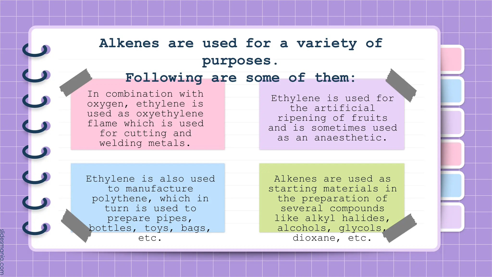 Alkenes are used for a variety of
purposes.
Following are some of them:
In combination with
oxygen, ethylene is
used as oxyethylene
flame which is used
for cutting and
welding metals.
Ethylene is also used
to manufacture
polythene, which in
turn is used to
prepare pipes,
bottles, toys, bags,
etc.
Ethylene is used for
the artificial
ripening of fruits
and is sometimes used
as an anaesthetic.
Alkenes are used as
starting materials in
the preparation of
several compounds
like alkyl halides,
alcohols, glycols,
dioxane, etc.
 