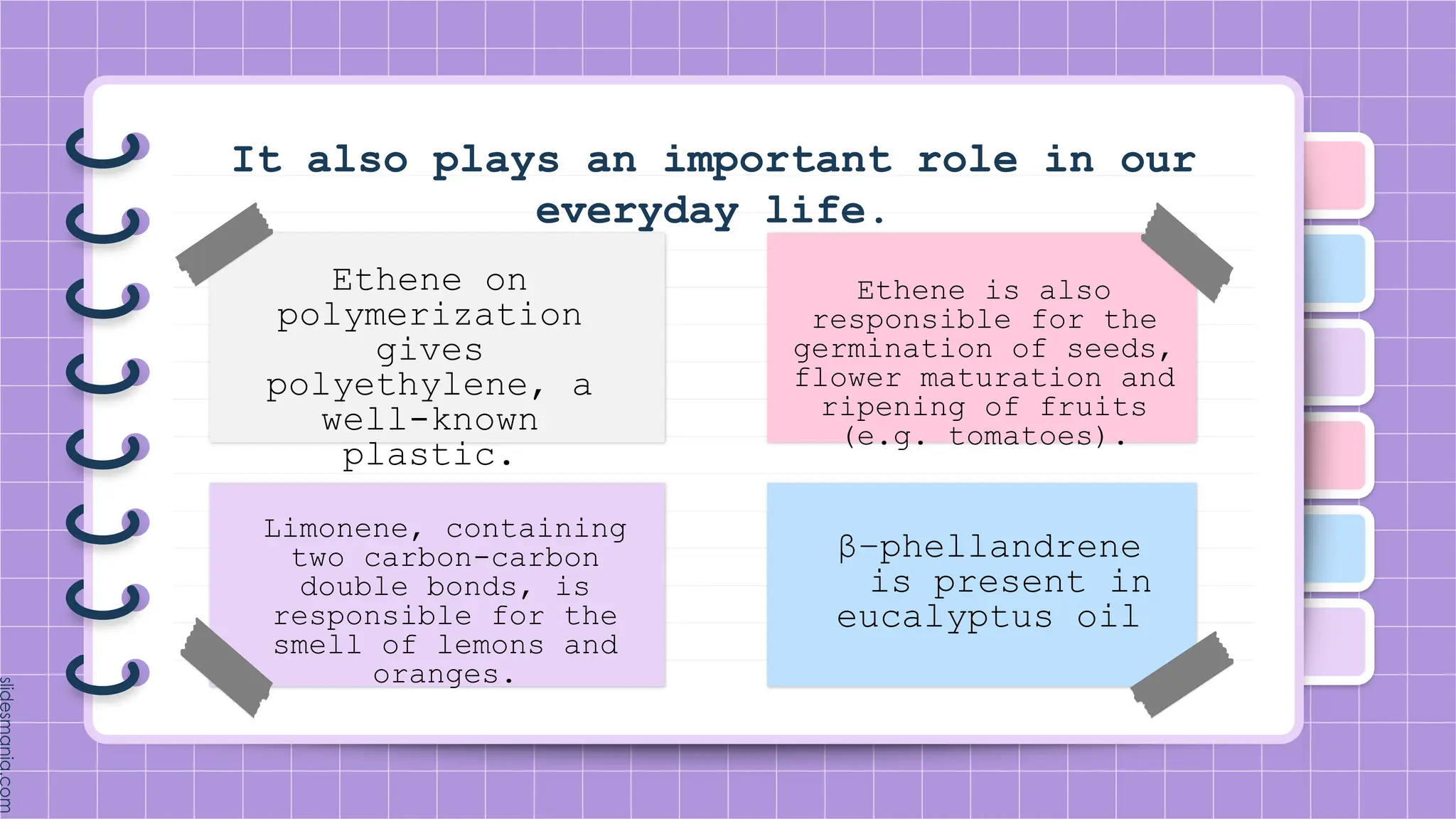 Ethene on
polymerization
gives
polyethylene, a
well-known
plastic.
Limonene, containing
two carbon-carbon
double bonds, is
responsible for the
smell of lemons and
oranges.
Ethene is also
responsible for the
germination of seeds,
flower maturation and
ripening of fruits
(e.g. tomatoes).
β−phellandrene
is present in
eucalyptus oil
It also plays an important role in our
everyday life.
 