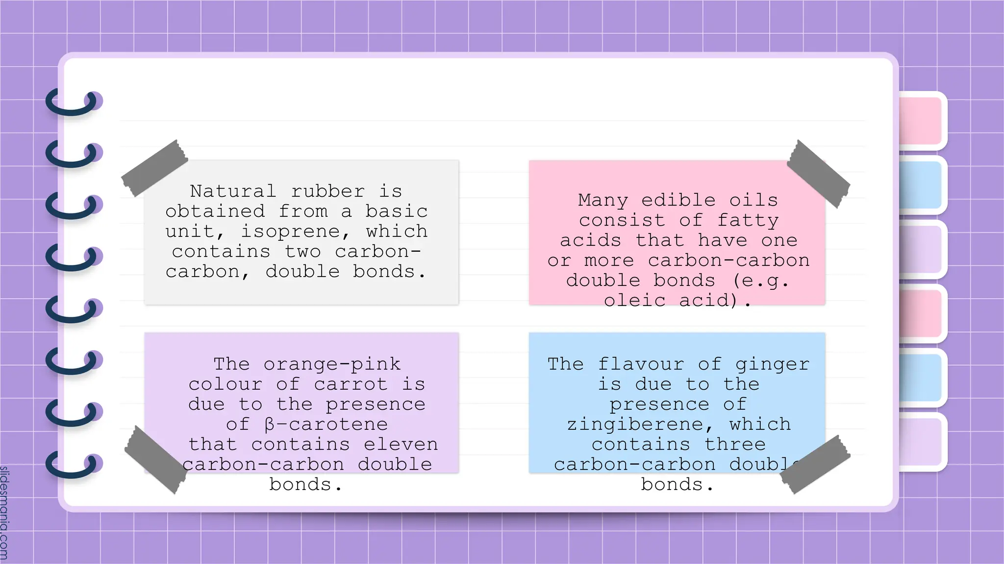 Natural rubber is
obtained from a basic
unit, isoprene, which
contains two carbon-
carbon, double bonds.
The orange-pink
colour of carrot is
due to the presence
of β−carotene
that contains eleven
carbon-carbon double
bonds.
Many edible oils
consist of fatty
acids that have one
or more carbon-carbon
double bonds (e.g.
oleic acid).
The flavour of ginger
is due to the
presence of
zingiberene, which
contains three
carbon-carbon double
bonds.
 