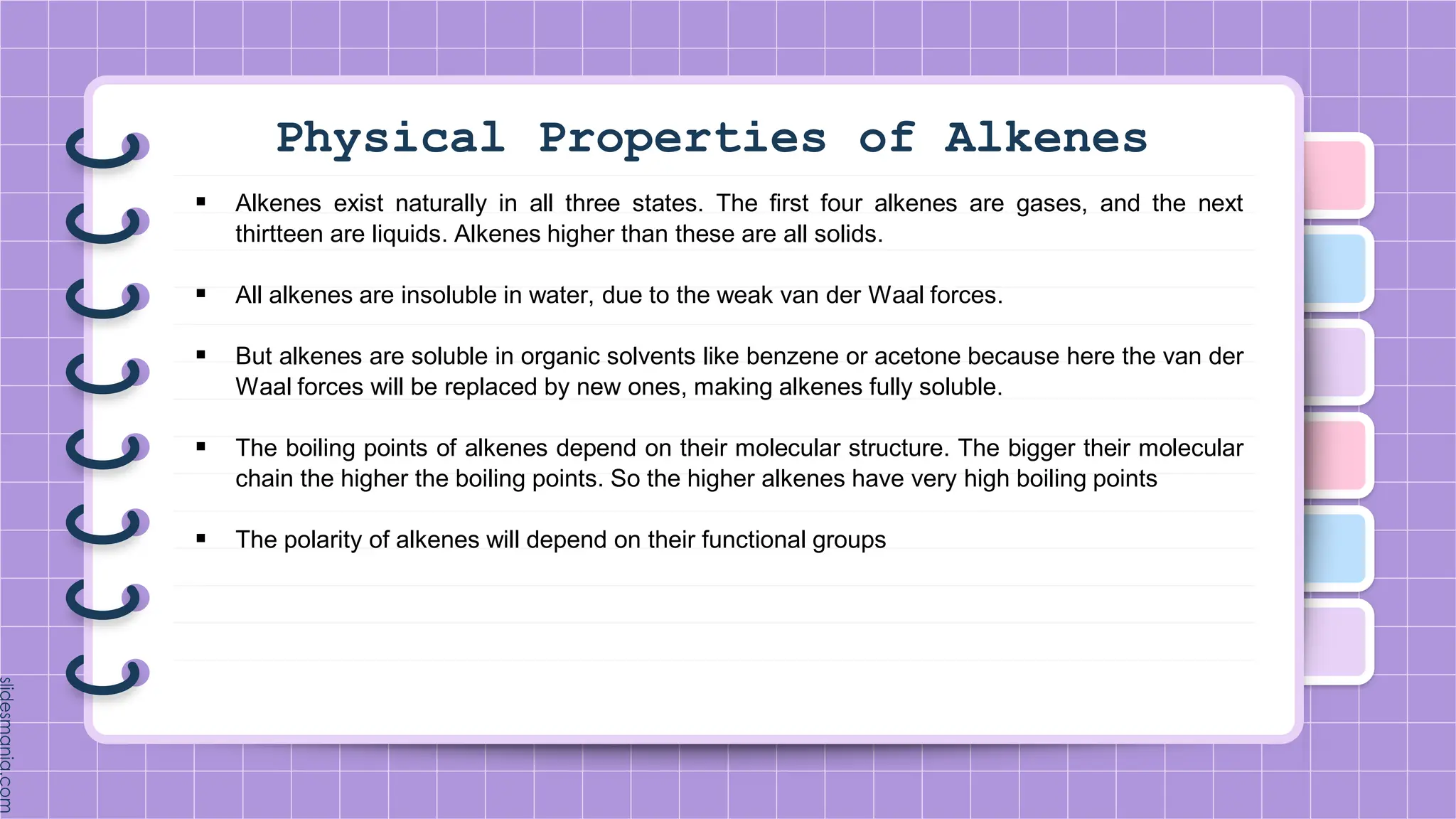 Physical Properties of Alkenes
 Alkenes exist naturally in all three states. The first four alkenes are gases, and the next
thirtteen are liquids. Alkenes higher than these are all solids.
 All alkenes are insoluble in water, due to the weak van der Waal forces.
 But alkenes are soluble in organic solvents like benzene or acetone because here the van der
Waal forces will be replaced by new ones, making alkenes fully soluble.
 The boiling points of alkenes depend on their molecular structure. The bigger their molecular
chain the higher the boiling points. So the higher alkenes have very high boiling points
 The polarity of alkenes will depend on their functional groups
 