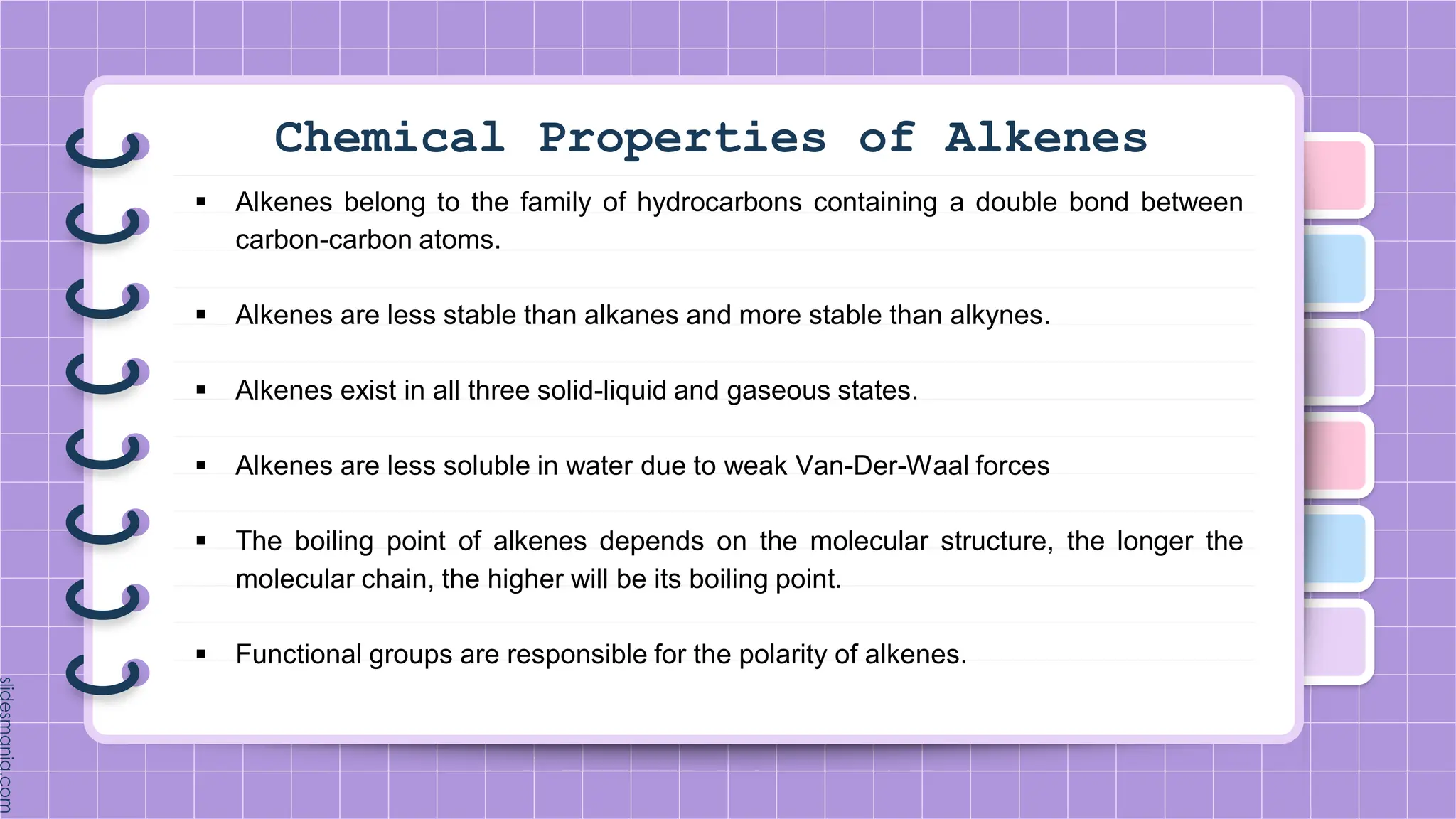 Chemical Properties of Alkenes
 Alkenes belong to the family of hydrocarbons containing a double bond between
carbon-carbon atoms.
 Alkenes are less stable than alkanes and more stable than alkynes.
 Alkenes exist in all three solid-liquid and gaseous states.
 Alkenes are less soluble in water due to weak Van-Der-Waal forces
 The boiling point of alkenes depends on the molecular structure, the longer the
molecular chain, the higher will be its boiling point.
 Functional groups are responsible for the polarity of alkenes.
 