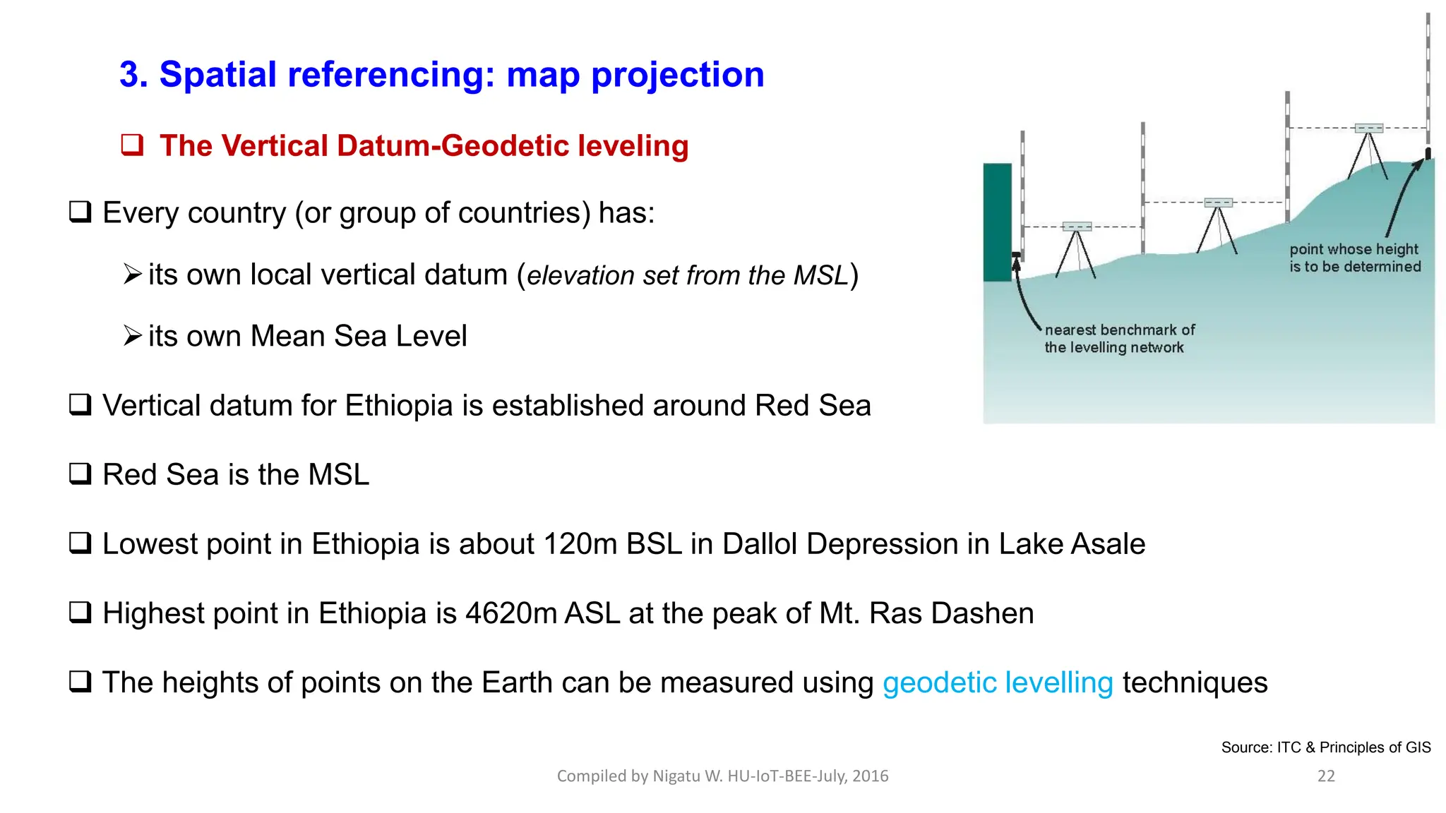 Compiled by Nigatu W. HU-IoT-BEE-July, 2016 22
 Every country (or group of countries) has:
its own local vertical datum (elevation set from the MSL)
its own Mean Sea Level
 Vertical datum for Ethiopia is established around Red Sea
 Red Sea is the MSL
 Lowest point in Ethiopia is about 120m BSL in Dallol Depression in Lake Asale
 Highest point in Ethiopia is 4620m ASL at the peak of Mt. Ras Dashen
 The heights of points on the Earth can be measured using geodetic levelling techniques
3. Spatial referencing: map projection cont’d
 The Vertical Datum-Geodetic leveling
Source: ITC & Principles of GIS
 