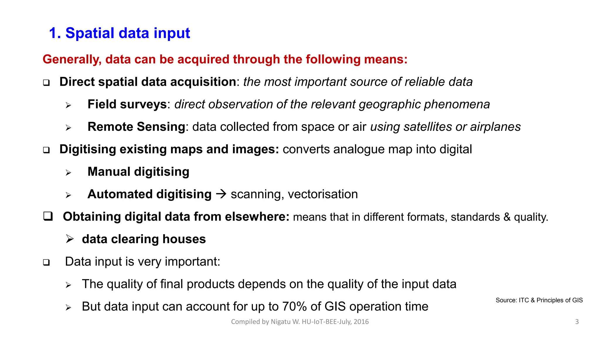 Compiled by Nigatu W. HU-IoT-BEE-July, 2016 3
1. Spatial data input
Generally, data can be acquired through the following means:
 Direct spatial data acquisition: the most important source of reliable data
 Field surveys: direct observation of the relevant geographic phenomena
 Remote Sensing: data collected from space or air using satellites or airplanes
 Digitising existing maps and images: converts analogue map into digital
 Manual digitising
 Automated digitising  scanning, vectorisation
 Obtaining digital data from elsewhere: means that in different formats, standards & quality.
 data clearing houses
 Data input is very important:
 The quality of final products depends on the quality of the input data
 But data input can account for up to 70% of GIS operation time
Source: ITC & Principles of GIS
 