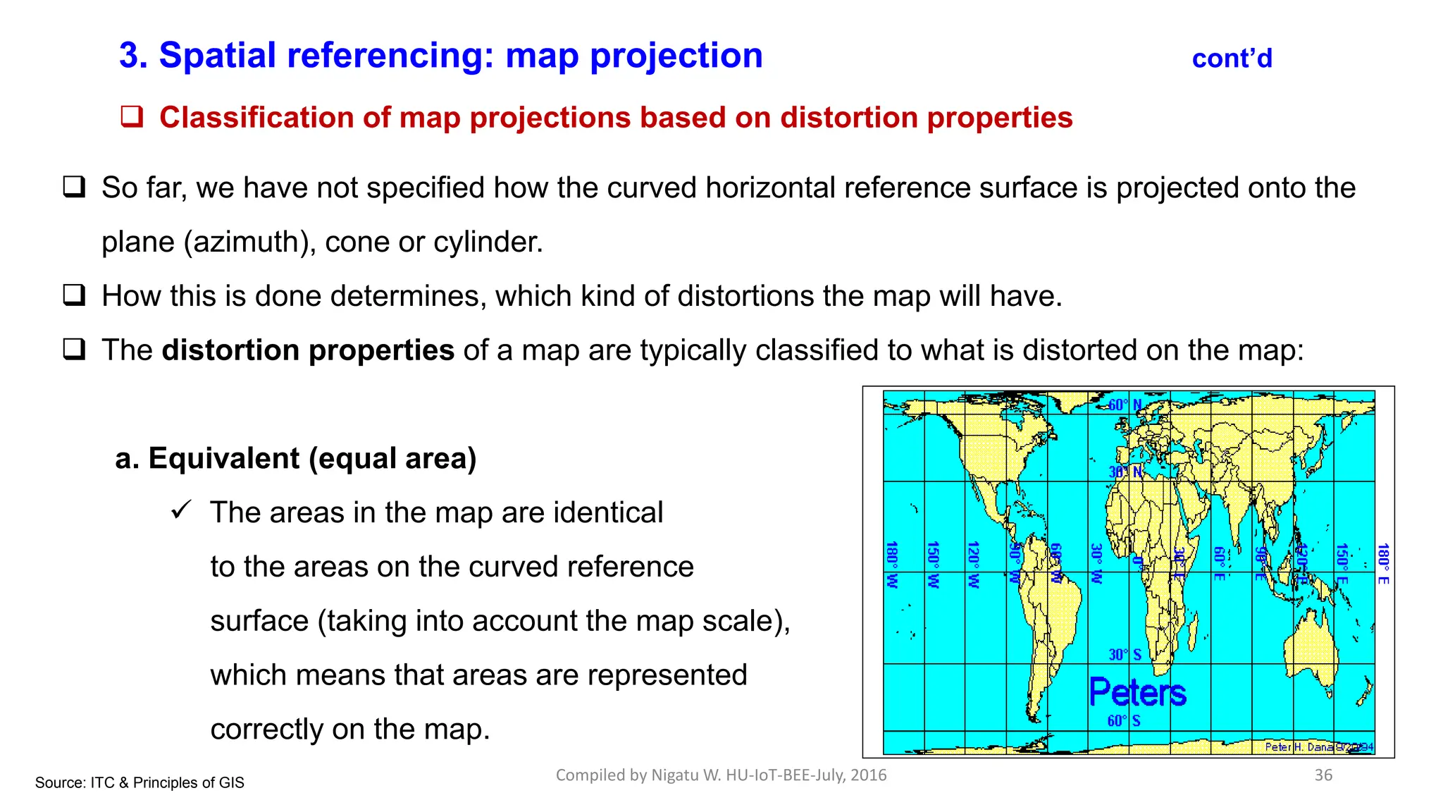 Compiled by Nigatu W. HU-IoT-BEE-July, 2016 36
3. Spatial referencing: map projection cont’d
 Classification of map projections based on distortion properties
 So far, we have not specified how the curved horizontal reference surface is projected onto the
plane (azimuth), cone or cylinder.
 How this is done determines, which kind of distortions the map will have.
 The distortion properties of a map are typically classified to what is distorted on the map:
a. Equivalent (equal area)
 The areas in the map are identical
to the areas on the curved reference
surface (taking into account the map scale),
which means that areas are represented
correctly on the map.
Source: ITC & Principles of GIS
 