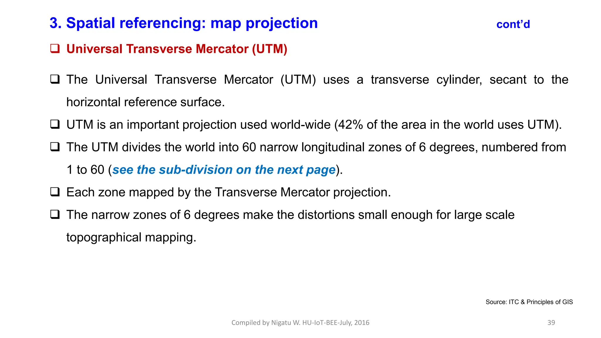 Compiled by Nigatu W. HU-IoT-BEE-July, 2016 39
3. Spatial referencing: map projection cont’d
 Universal Transverse Mercator (UTM)
 The Universal Transverse Mercator (UTM) uses a transverse cylinder, secant to the
horizontal reference surface.
 UTM is an important projection used world-wide (42% of the area in the world uses UTM).
 The UTM divides the world into 60 narrow longitudinal zones of 6 degrees, numbered from
1 to 60 (see the sub-division on the next page).
 Each zone mapped by the Transverse Mercator projection.
 The narrow zones of 6 degrees make the distortions small enough for large scale
topographical mapping.
Source: ITC & Principles of GIS
 