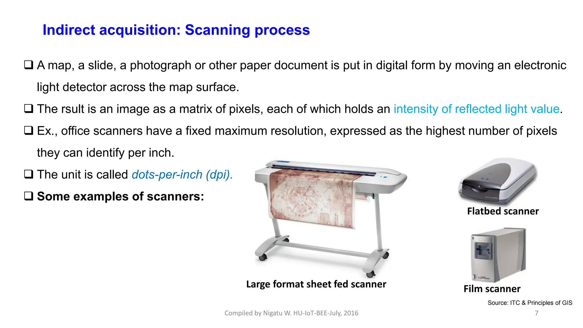 Compiled by Nigatu W. HU-IoT-BEE-July, 2016 7
Indirect acquisition: Scanning process
 A map, a slide, a photograph or other paper document is put in digital form by moving an electronic
light detector across the map surface.
 The rsult is an image as a matrix of pixels, each of which holds an intensity of reflected light value.
 Ex., office scanners have a fixed maximum resolution, expressed as the highest number of pixels
they can identify per inch.
 The unit is called dots-per-inch (dpi).
 Some examples of scanners:
Large format sheet fed scanner
Flatbed scanner
Film scanner
Source: ITC & Principles of GIS
 