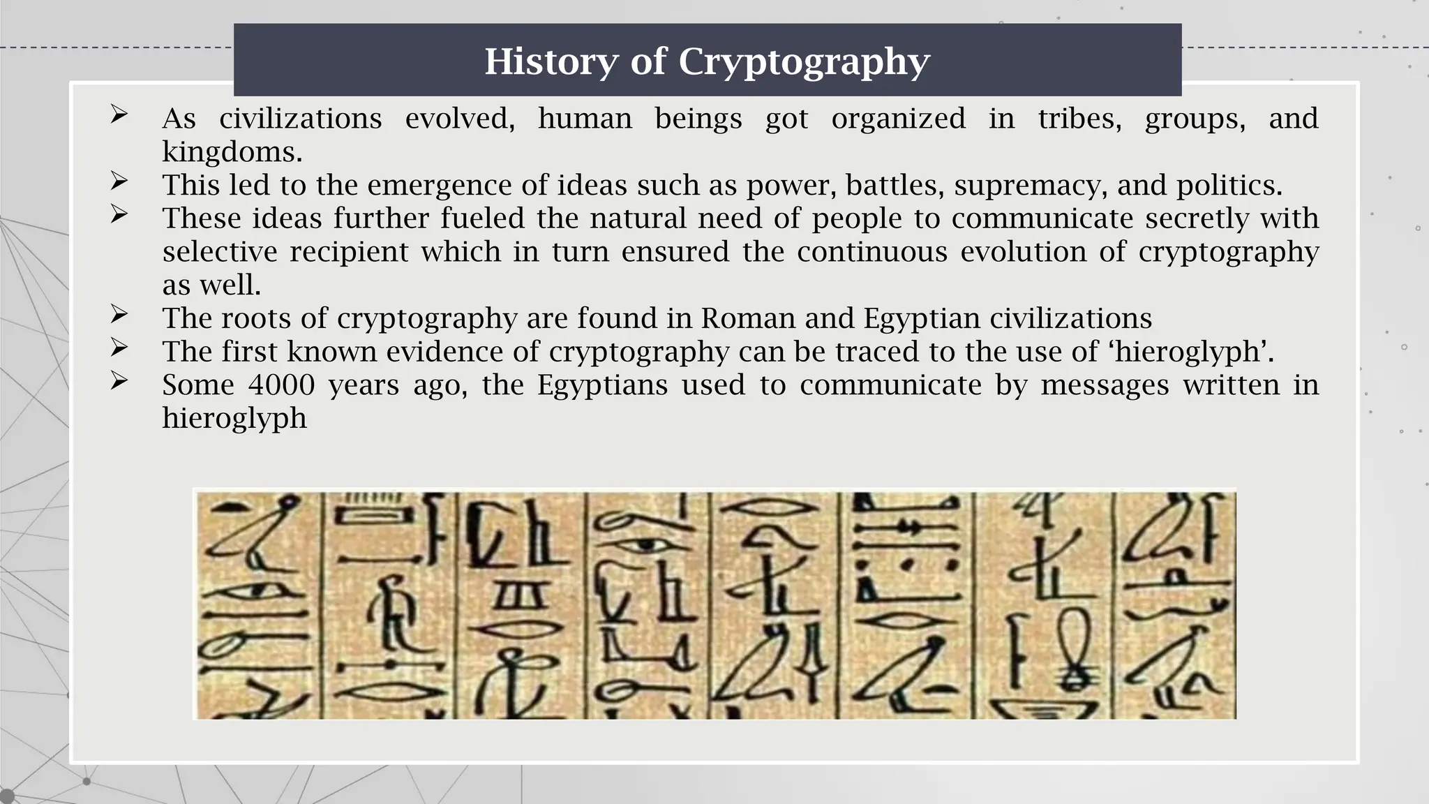 History of Cryptography
 As civilizations evolved, human beings got organized in tribes, groups, and
kingdoms.
 This led to the emergence of ideas such as power, battles, supremacy, and politics.
 These ideas further fueled the natural need of people to communicate secretly with
selective recipient which in turn ensured the continuous evolution of cryptography
as well.
 The roots of cryptography are found in Roman and Egyptian civilizations
 The first known evidence of cryptography can be traced to the use of ‘hieroglyph’.
 Some 4000 years ago, the Egyptians used to communicate by messages written in
hieroglyph
 