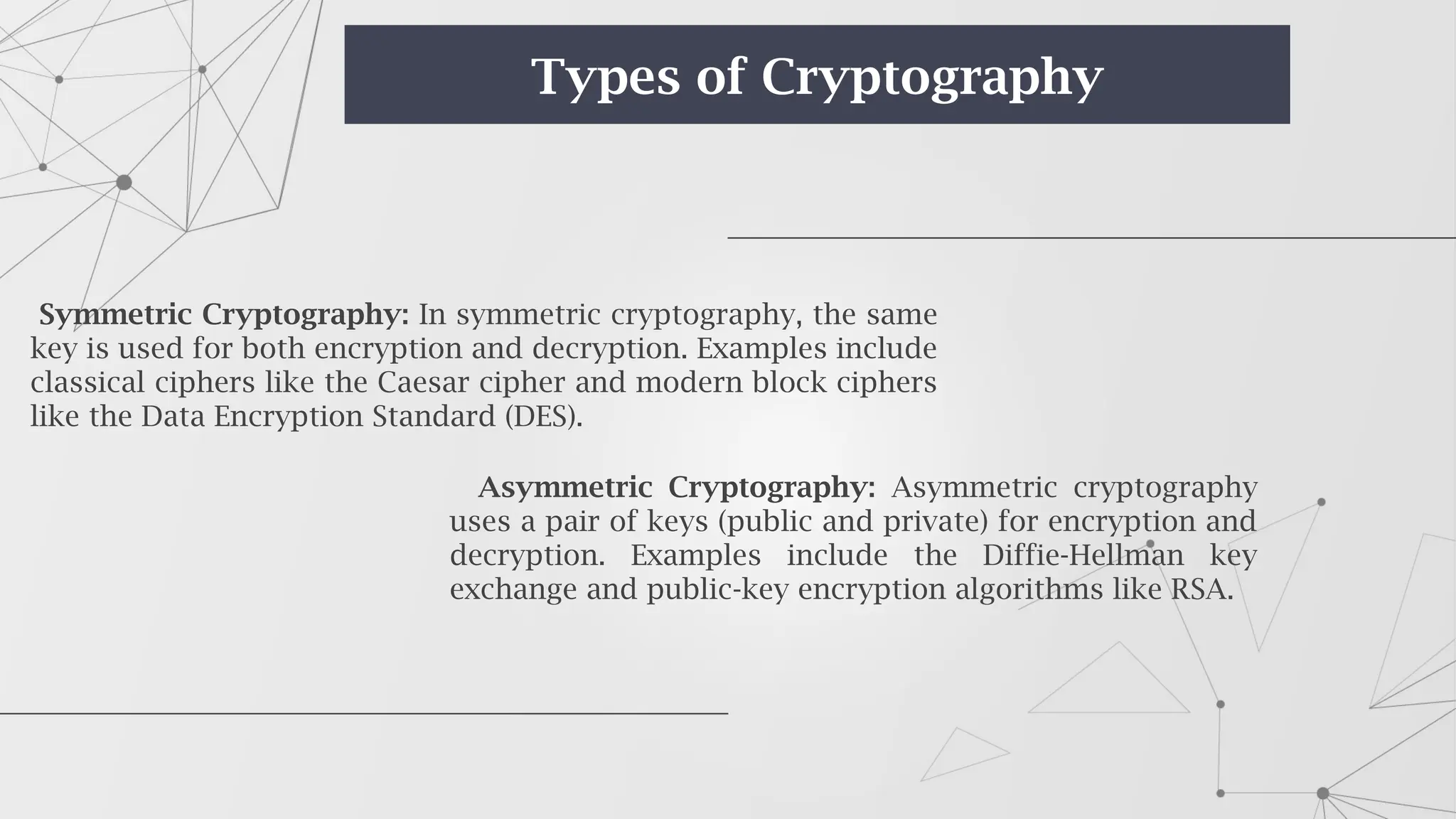 Symmetric Cryptography: In symmetric cryptography, the same
key is used for both encryption and decryption. Examples include
classical ciphers like the Caesar cipher and modern block ciphers
like the Data Encryption Standard (DES).
Asymmetric Cryptography: Asymmetric cryptography
uses a pair of keys (public and private) for encryption and
decryption. Examples include the Diffie-Hellman key
exchange and public-key encryption algorithms like RSA.
Types of Cryptography
 