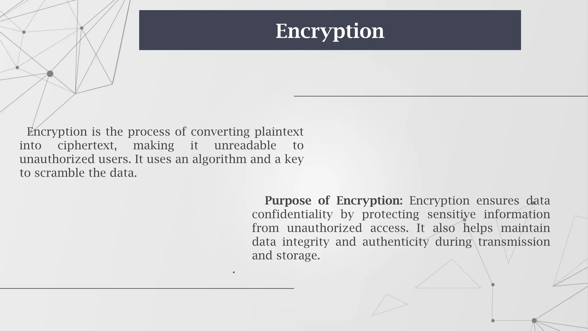 Purpose of Encryption: Encryption ensures data
confidentiality by protecting sensitive information
from unauthorized access. It also helps maintain
data integrity and authenticity during transmission
and storage.
.
Encryption is the process of converting plaintext
into ciphertext, making it unreadable to
unauthorized users. It uses an algorithm and a key
to scramble the data.
Encryption
 