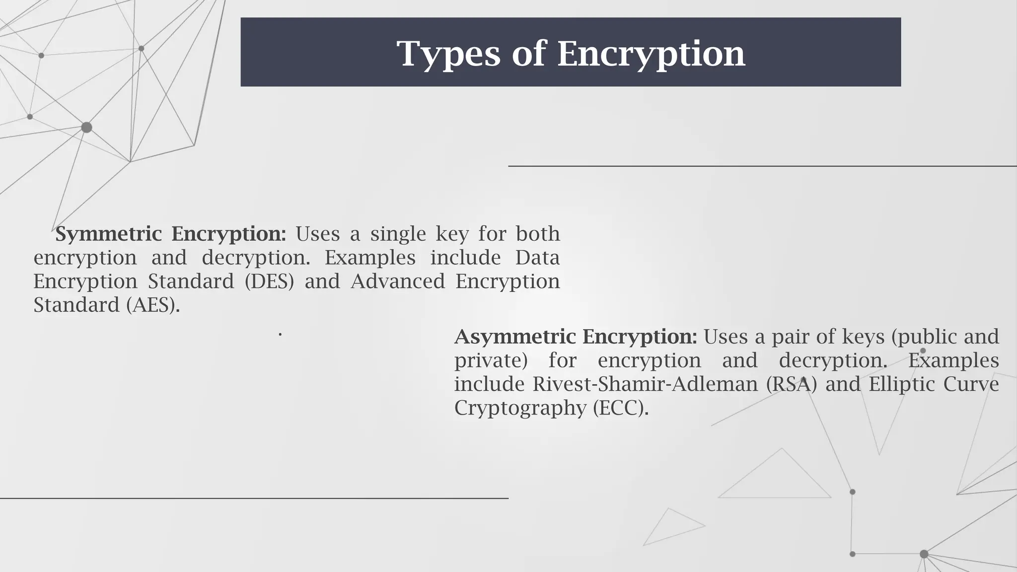 Symmetric Encryption: Uses a single key for both
encryption and decryption. Examples include Data
Encryption Standard (DES) and Advanced Encryption
Standard (AES).
. Asymmetric Encryption: Uses a pair of keys (public and
private) for encryption and decryption. Examples
include Rivest-Shamir-Adleman (RSA) and Elliptic Curve
Cryptography (ECC).
Types of Encryption
 