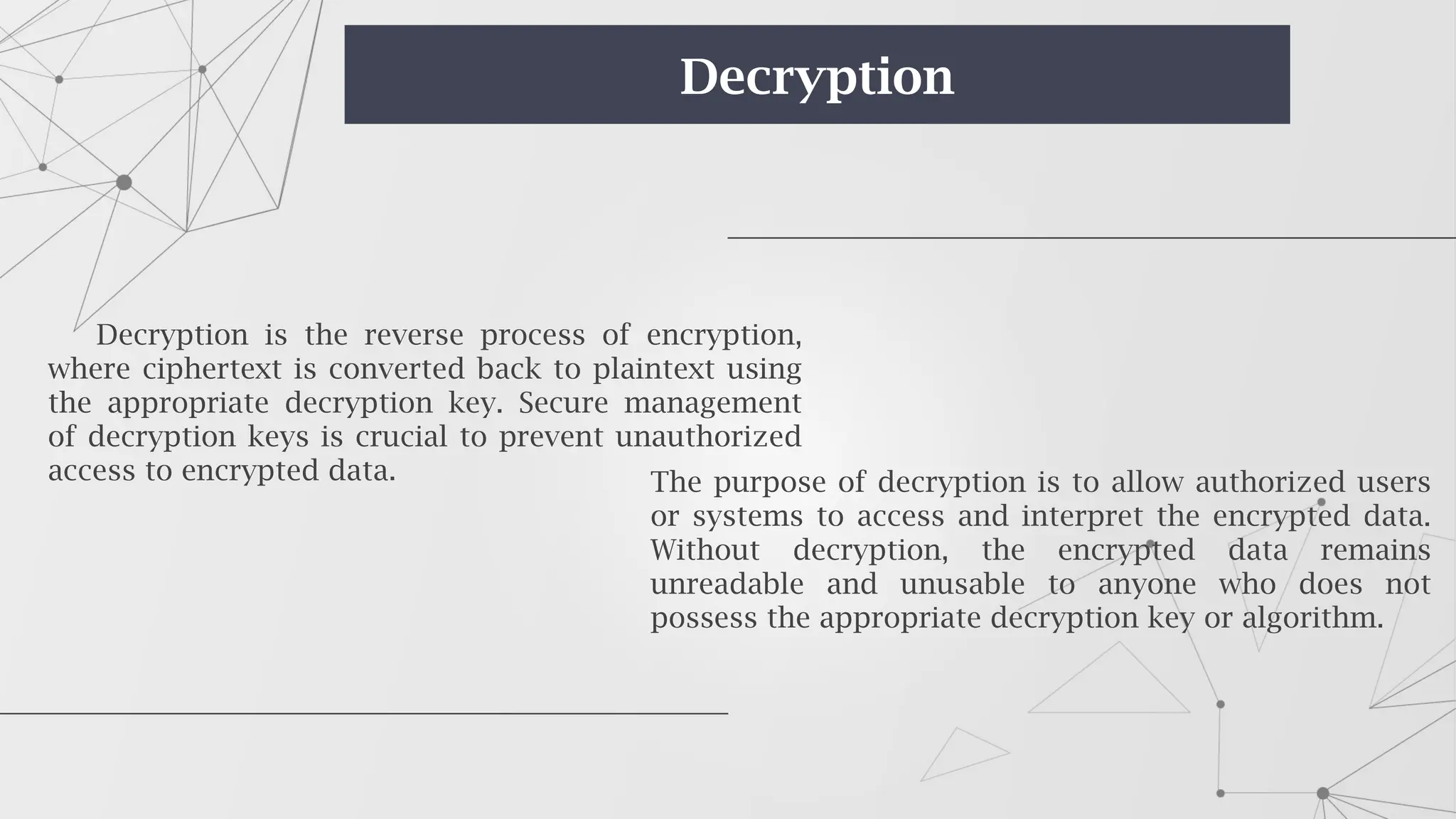 Decryption is the reverse process of encryption,
where ciphertext is converted back to plaintext using
the appropriate decryption key. Secure management
of decryption keys is crucial to prevent unauthorized
access to encrypted data. The purpose of decryption is to allow authorized users
or systems to access and interpret the encrypted data.
Without decryption, the encrypted data remains
unreadable and unusable to anyone who does not
possess the appropriate decryption key or algorithm.
Decryption
 