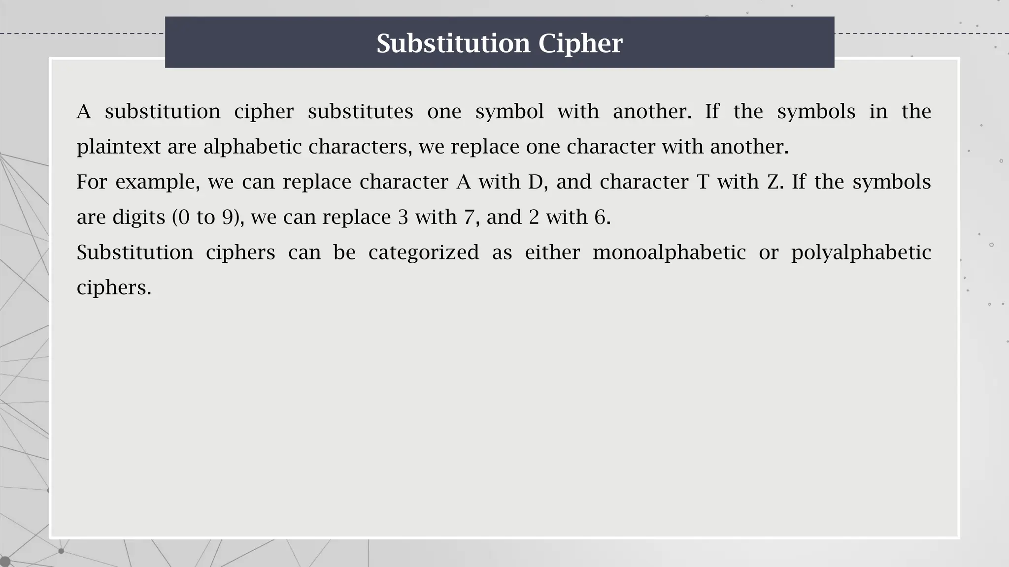 Substitution Cipher
A substitution cipher substitutes one symbol with another. If the symbols in the
plaintext are alphabetic characters, we replace one character with another.
For example, we can replace character A with D, and character T with Z. If the symbols
are digits (0 to 9), we can replace 3 with 7, and 2 with 6.
Substitution ciphers can be categorized as either monoalphabetic or polyalphabetic
ciphers.
 