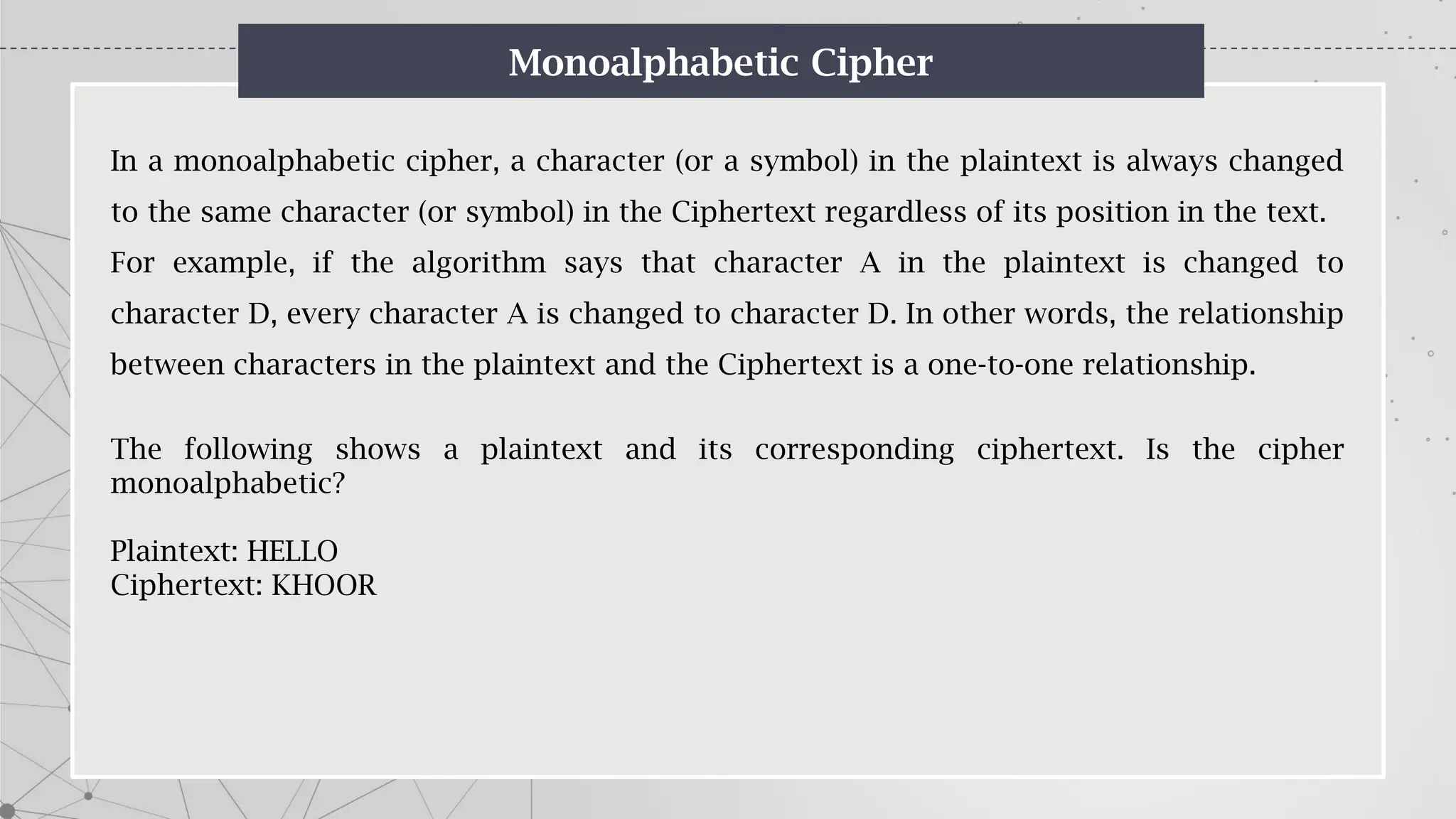 Monoalphabetic Cipher
In a monoalphabetic cipher, a character (or a symbol) in the plaintext is always changed
to the same character (or symbol) in the Ciphertext regardless of its position in the text.
For example, if the algorithm says that character A in the plaintext is changed to
character D, every character A is changed to character D. In other words, the relationship
between characters in the plaintext and the Ciphertext is a one-to-one relationship.
The following shows a plaintext and its corresponding ciphertext. Is the cipher
monoalphabetic?
Plaintext: HELLO
Ciphertext: KHOOR
 