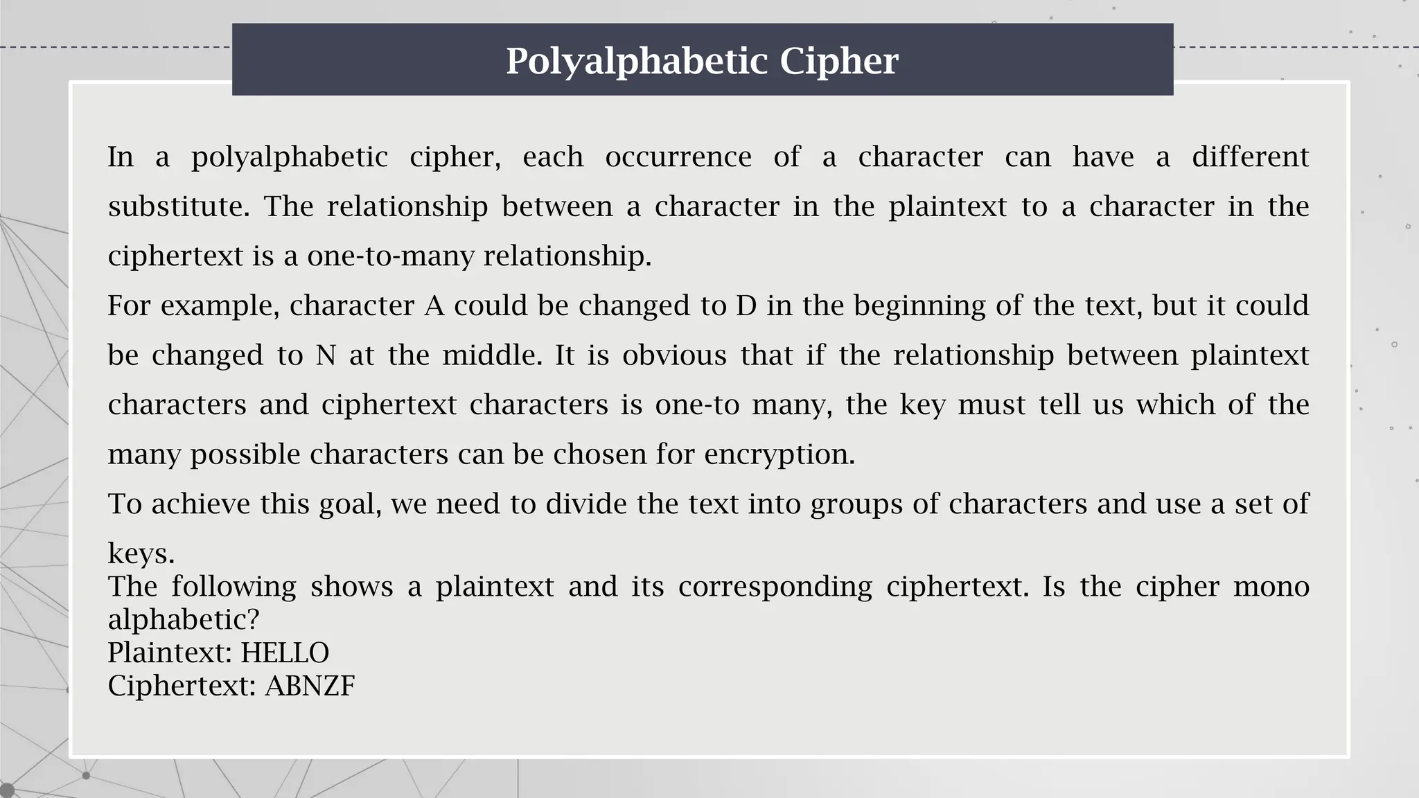 Polyalphabetic Cipher
In a polyalphabetic cipher, each occurrence of a character can have a different
substitute. The relationship between a character in the plaintext to a character in the
ciphertext is a one-to-many relationship.
For example, character A could be changed to D in the beginning of the text, but it could
be changed to N at the middle. It is obvious that if the relationship between plaintext
characters and ciphertext characters is one-to many, the key must tell us which of the
many possible characters can be chosen for encryption.
To achieve this goal, we need to divide the text into groups of characters and use a set of
keys.
The following shows a plaintext and its corresponding ciphertext. Is the cipher mono
alphabetic?
Plaintext: HELLO
Ciphertext: ABNZF
 