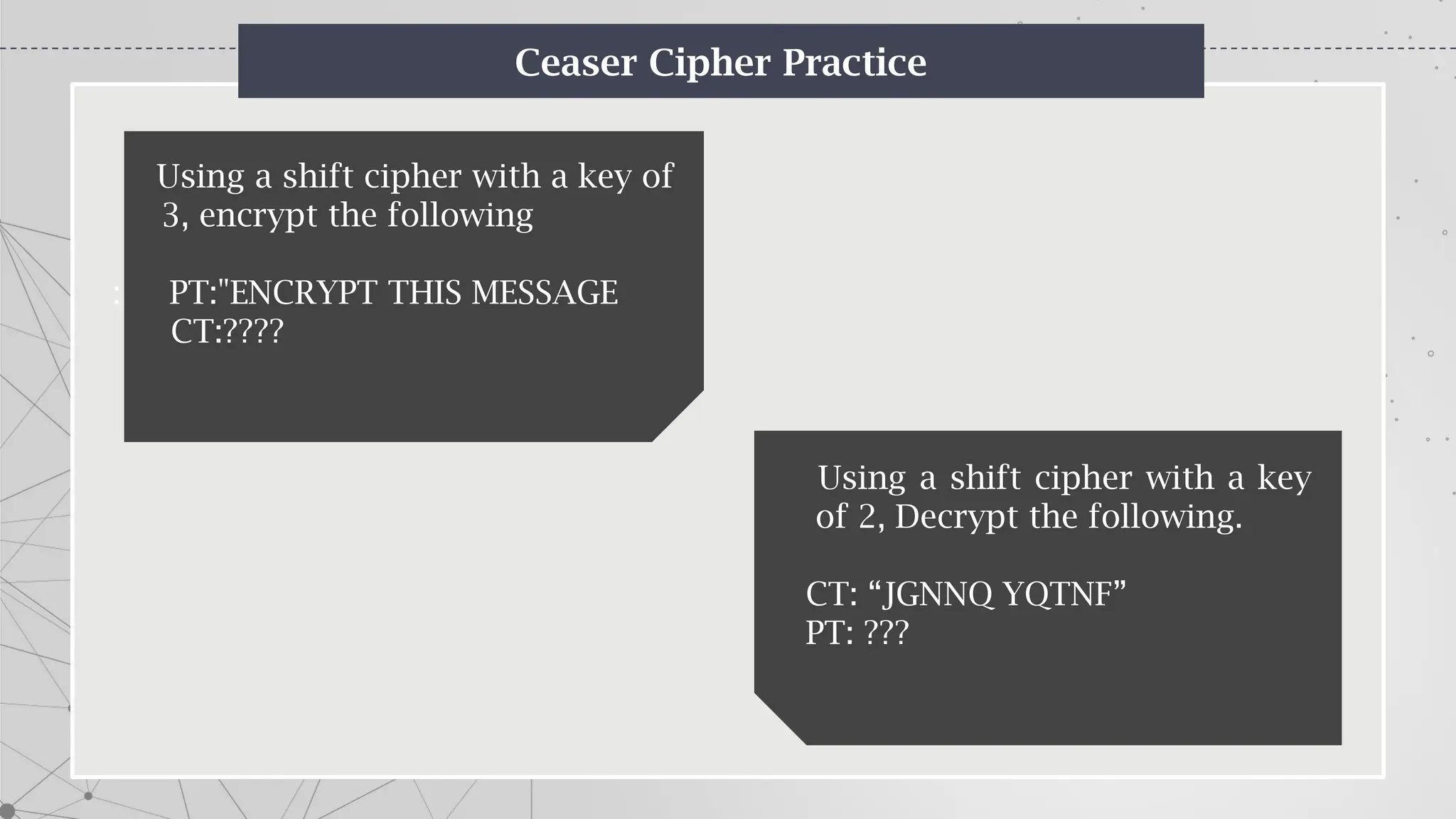 Ceaser Cipher Practice
Using a shift cipher with a key of
3, encrypt the following
: PT:"ENCRYPT THIS MESSAGE.””
CT:????
Using a shift cipher with a key
of 2, Decrypt the following.
CT: “JGNNQ YQTNF”
PT: ???
 