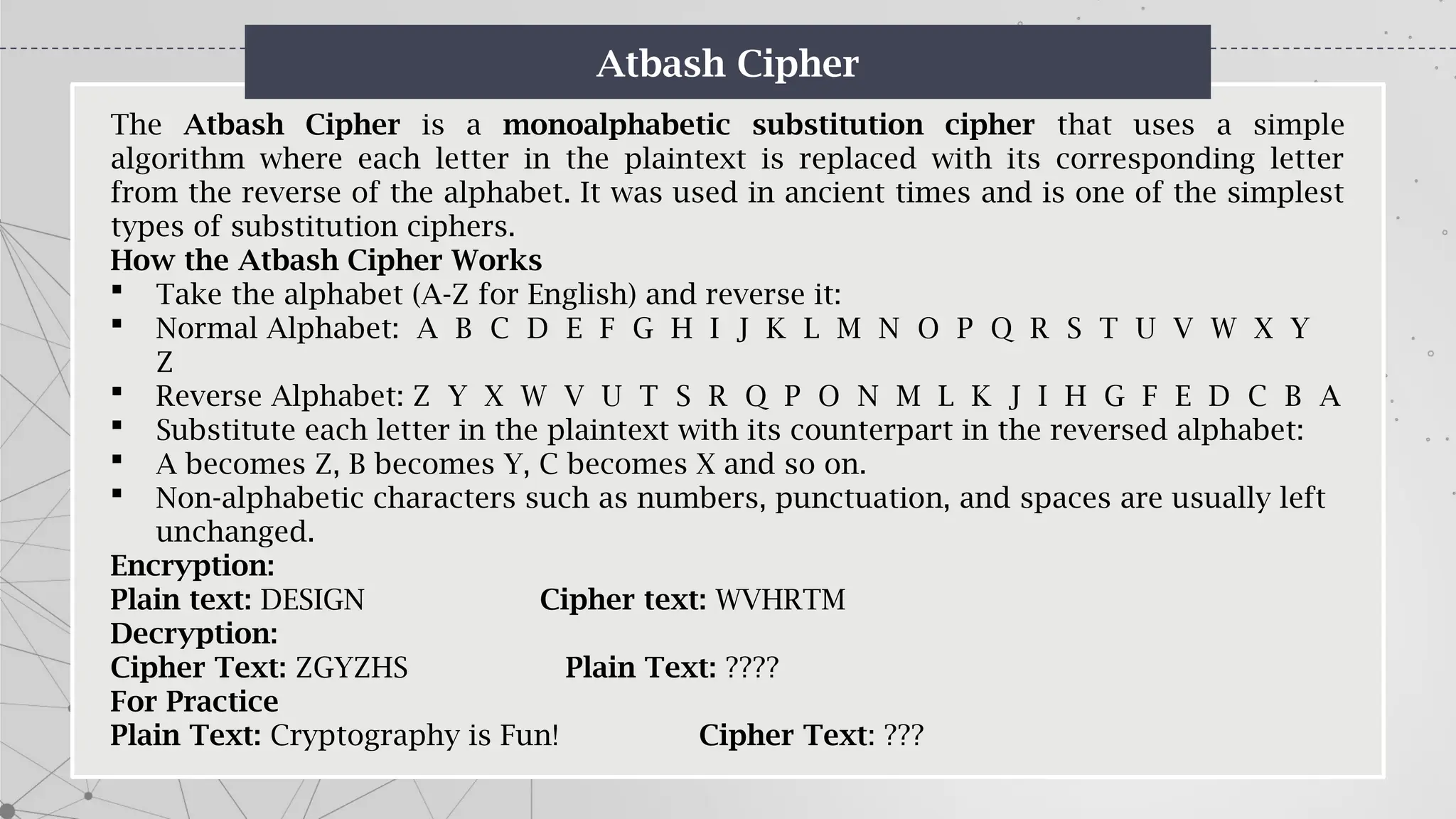 Atbash Cipher
The Atbash Cipher is a monoalphabetic substitution cipher that uses a simple
algorithm where each letter in the plaintext is replaced with its corresponding letter
from the reverse of the alphabet. It was used in ancient times and is one of the simplest
types of substitution ciphers.
How the Atbash Cipher Works
 Take the alphabet (A-Z for English) and reverse it:
 Normal Alphabet: A B C D E F G H I J K L M N O P Q R S T U V W X Y
Z
 Reverse Alphabet: Z Y X W V U T S R Q P O N M L K J I H G F E D C B A
 Substitute each letter in the plaintext with its counterpart in the reversed alphabet:
 A becomes Z, B becomes Y, C becomes X and so on.
 Non-alphabetic characters such as numbers, punctuation, and spaces are usually left
unchanged.
Encryption:
Plain text: DESIGN Cipher text: WVHRTM
Decryption:
Cipher Text: ZGYZHS Plain Text: ????
For Practice
Plain Text: Cryptography is Fun! Cipher Text: ???
 