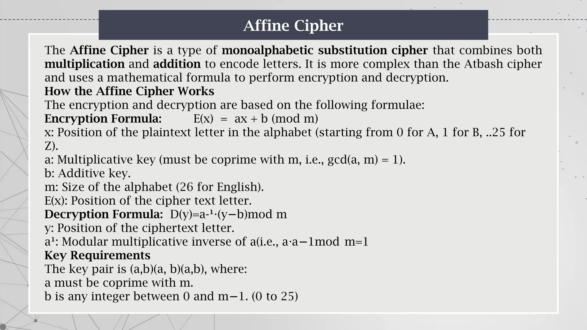 Affine Cipher
The Affine Cipher is a type of monoalphabetic substitution cipher that combines both
multiplication and addition to encode letters. It is more complex than the Atbash cipher
and uses a mathematical formula to perform encryption and decryption.
How the Affine Cipher Works
The encryption and decryption are based on the following formulae:
Encryption Formula: E(x) = ax + b (mod m)
x: Position of the plaintext letter in the alphabet (starting from 0 for A, 1 for B, ..25 for
Z).
a: Multiplicative key (must be coprime with m, i.e., gcd(a, m) = 1).
b: Additive key.
m: Size of the alphabet (26 for English).
E(x): Position of the cipher text letter.
Decryption Formula: D(y)=a-¹ (y b)mod m
⋅ −
y: Position of the ciphertext letter.
a¹: Modular multiplicative inverse of a(i.e., a a 1mod m=1
⋅ −
Key Requirements
The key pair is (a,b)(a, b)(a,b), where:
a must be coprime with m.
b is any integer between 0 and m 1. (0 to 25)
−
 