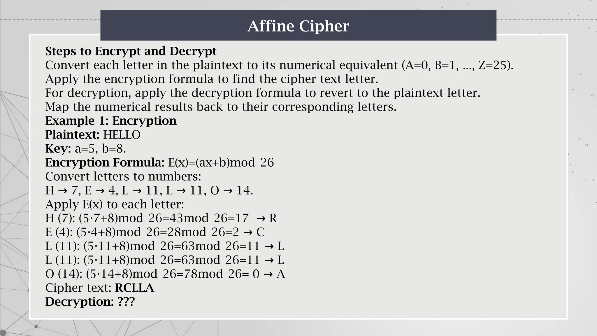 Affine Cipher
Steps to Encrypt and Decrypt
Convert each letter in the plaintext to its numerical equivalent (A=0, B=1, ..., Z=25).
Apply the encryption formula to find the cipher text letter.
For decryption, apply the decryption formula to revert to the plaintext letter.
Map the numerical results back to their corresponding letters.
Example 1: Encryption
Plaintext: HELLO
Key: a=5, b=8.
Encryption Formula: E(x)=(ax+b)mod 26
Convert letters to numbers:
H 7, E 4, L 11, L 11, O 14.
→ → → → →
Apply E(x) to each letter:
H (7): (5 7+8)mod 26=43mod 26=17 R
⋅ →
E (4): (5 4+8)mod 26=28mod 26=2 C
⋅ →
L (11): (5 11+8)mod 26=63mod 26=11 L
⋅ →
L (11): (5 11+8)mod 26=63mod 26=11 L
⋅ →
O (14): (5 14+8)mod 26=78mod 26= 0 A
⋅ →
Cipher text: RCLLA
Decryption: ???
 