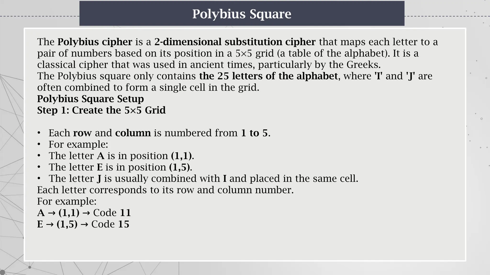 Polybius Square
The Polybius cipher is a 2-dimensional substitution cipher that maps each letter to a
pair of numbers based on its position in a 5×5 grid (a table of the alphabet). It is a
classical cipher that was used in ancient times, particularly by the Greeks.
The Polybius square only contains the 25 letters of the alphabet, where 'I' and 'J' are
often combined to form a single cell in the grid.
Polybius Square Setup
Step 1: Create the 5×5 Grid
• Each row and column is numbered from 1 to 5.
• For example:
• The letter A is in position (1,1).
• The letter E is in position (1,5).
• The letter J is usually combined with I and placed in the same cell.
Each letter corresponds to its row and column number.
For example:
A → (1,1) Code
→ 11
E → (1,5) Code
→ 15
 