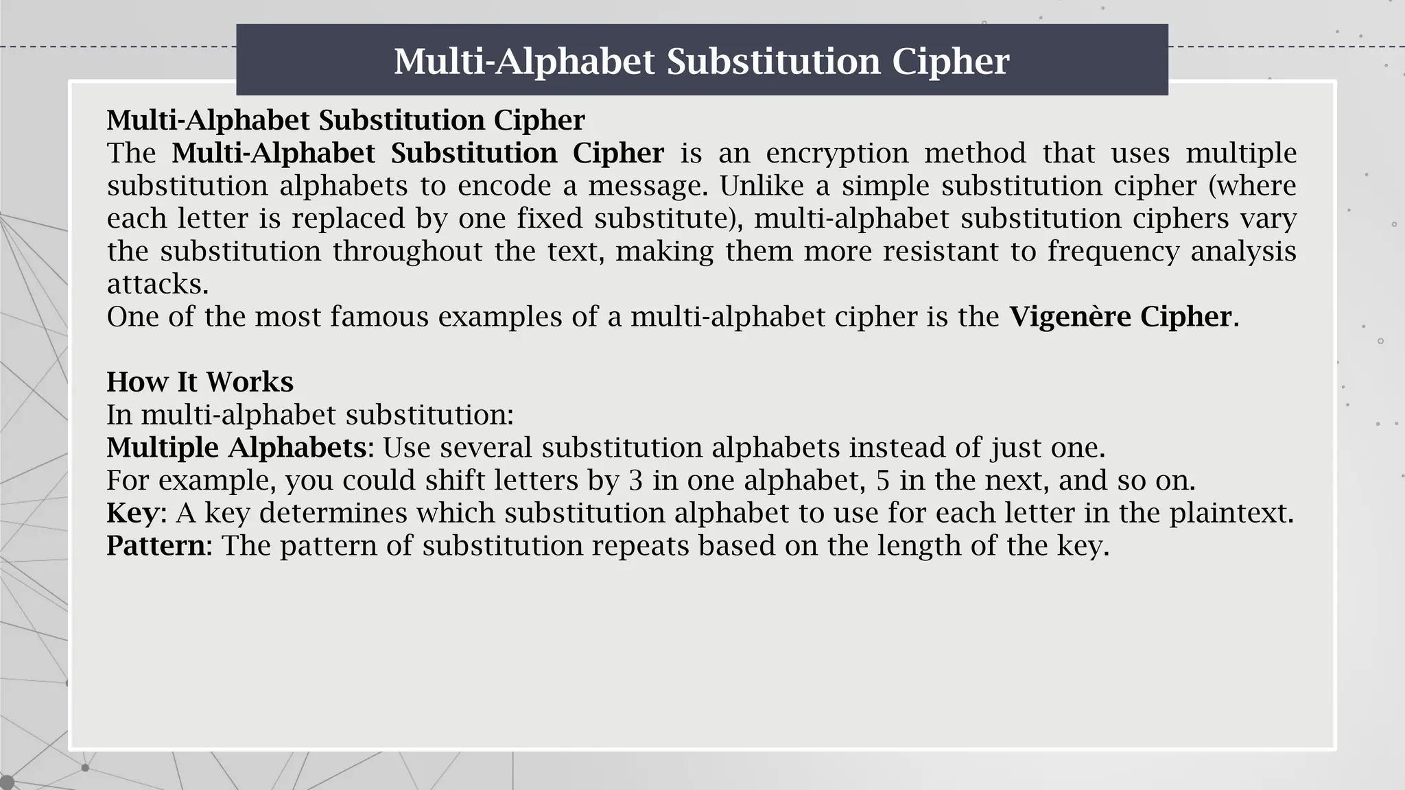 Multi-Alphabet Substitution Cipher
Multi-Alphabet Substitution Cipher
The Multi-Alphabet Substitution Cipher is an encryption method that uses multiple
substitution alphabets to encode a message. Unlike a simple substitution cipher (where
each letter is replaced by one fixed substitute), multi-alphabet substitution ciphers vary
the substitution throughout the text, making them more resistant to frequency analysis
attacks.
One of the most famous examples of a multi-alphabet cipher is the Vigenère Cipher.
How It Works
In multi-alphabet substitution:
Multiple Alphabets: Use several substitution alphabets instead of just one.
For example, you could shift letters by 3 in one alphabet, 5 in the next, and so on.
Key: A key determines which substitution alphabet to use for each letter in the plaintext.
Pattern: The pattern of substitution repeats based on the length of the key.
 