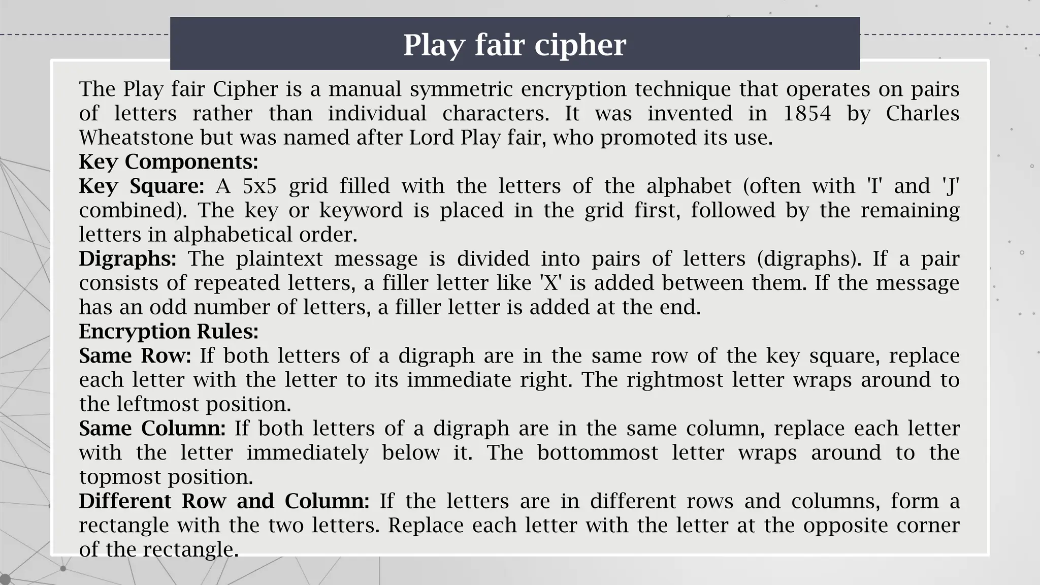 Play fair cipher
The Play fair Cipher is a manual symmetric encryption technique that operates on pairs
of letters rather than individual characters. It was invented in 1854 by Charles
Wheatstone but was named after Lord Play fair, who promoted its use.
Key Components:
Key Square: A 5x5 grid filled with the letters of the alphabet (often with 'I' and 'J'
combined). The key or keyword is placed in the grid first, followed by the remaining
letters in alphabetical order.
Digraphs: The plaintext message is divided into pairs of letters (digraphs). If a pair
consists of repeated letters, a filler letter like 'X' is added between them. If the message
has an odd number of letters, a filler letter is added at the end.
Encryption Rules:
Same Row: If both letters of a digraph are in the same row of the key square, replace
each letter with the letter to its immediate right. The rightmost letter wraps around to
the leftmost position.
Same Column: If both letters of a digraph are in the same column, replace each letter
with the letter immediately below it. The bottommost letter wraps around to the
topmost position.
Different Row and Column: If the letters are in different rows and columns, form a
rectangle with the two letters. Replace each letter with the letter at the opposite corner
of the rectangle.
 