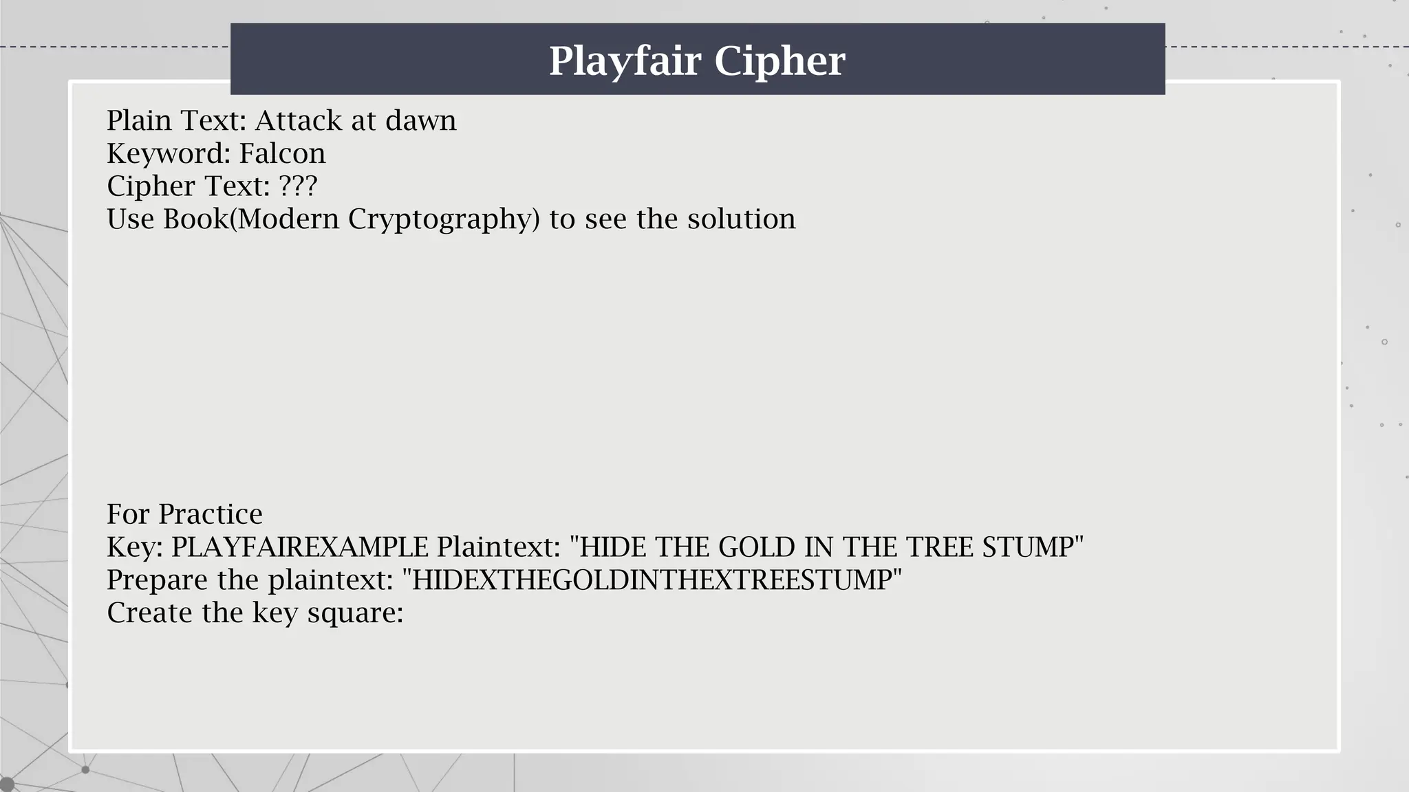 Playfair Cipher
Plain Text: Attack at dawn
Keyword: Falcon
Cipher Text: ???
Use Book(Modern Cryptography) to see the solution
For Practice
Key: PLAYFAIREXAMPLE Plaintext: "HIDE THE GOLD IN THE TREE STUMP"
Prepare the plaintext: "HIDEXTHEGOLDINTHEXTREESTUMP"
Create the key square:
 