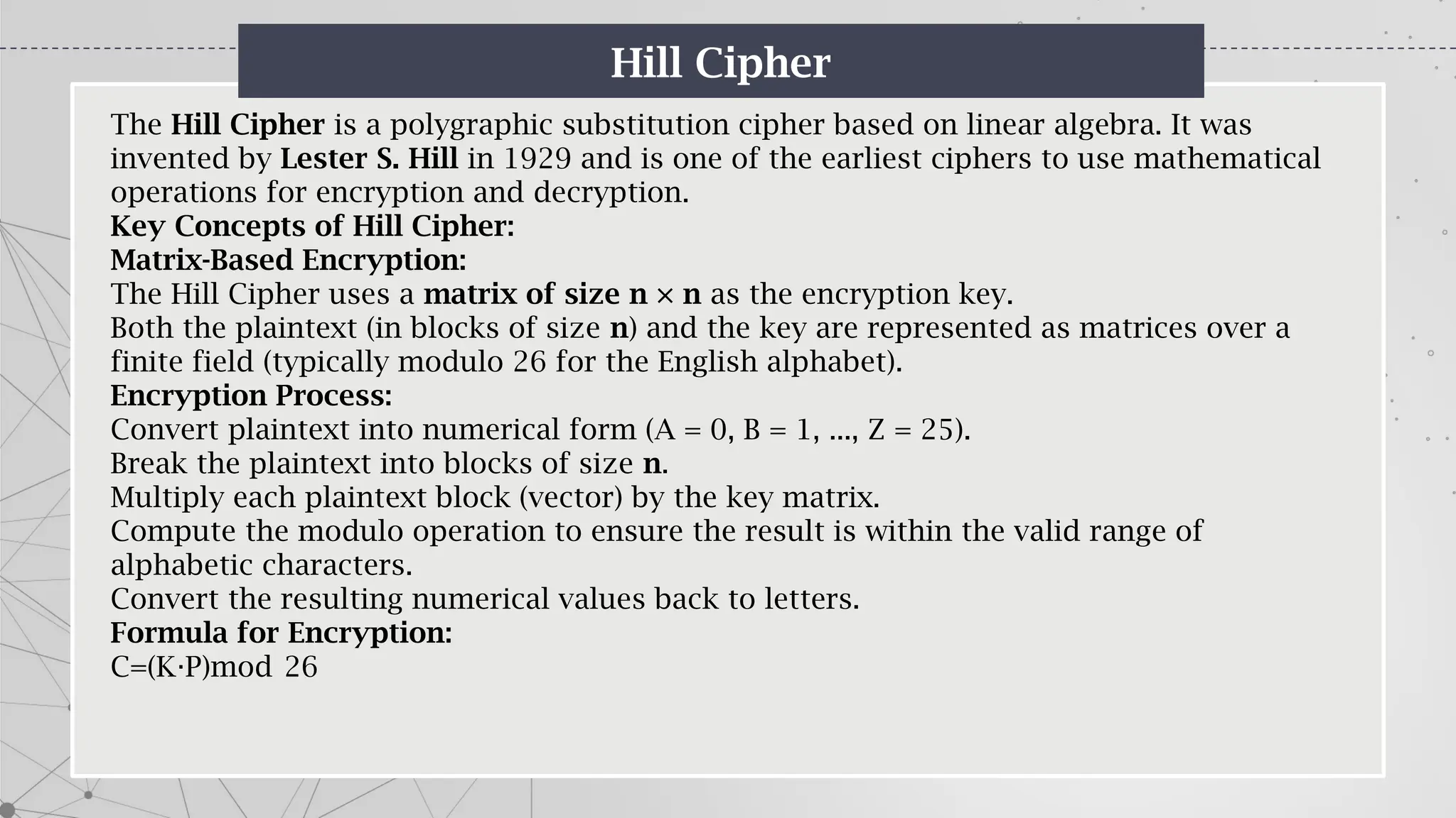 Hill Cipher
The Hill Cipher is a polygraphic substitution cipher based on linear algebra. It was
invented by Lester S. Hill in 1929 and is one of the earliest ciphers to use mathematical
operations for encryption and decryption.
Key Concepts of Hill Cipher:
Matrix-Based Encryption:
The Hill Cipher uses a matrix of size n × n as the encryption key.
Both the plaintext (in blocks of size n) and the key are represented as matrices over a
finite field (typically modulo 26 for the English alphabet).
Encryption Process:
Convert plaintext into numerical form (A = 0, B = 1, ..., Z = 25).
Break the plaintext into blocks of size n.
Multiply each plaintext block (vector) by the key matrix.
Compute the modulo operation to ensure the result is within the valid range of
alphabetic characters.
Convert the resulting numerical values back to letters.
Formula for Encryption:
C=(K P)mod 26
⋅
 