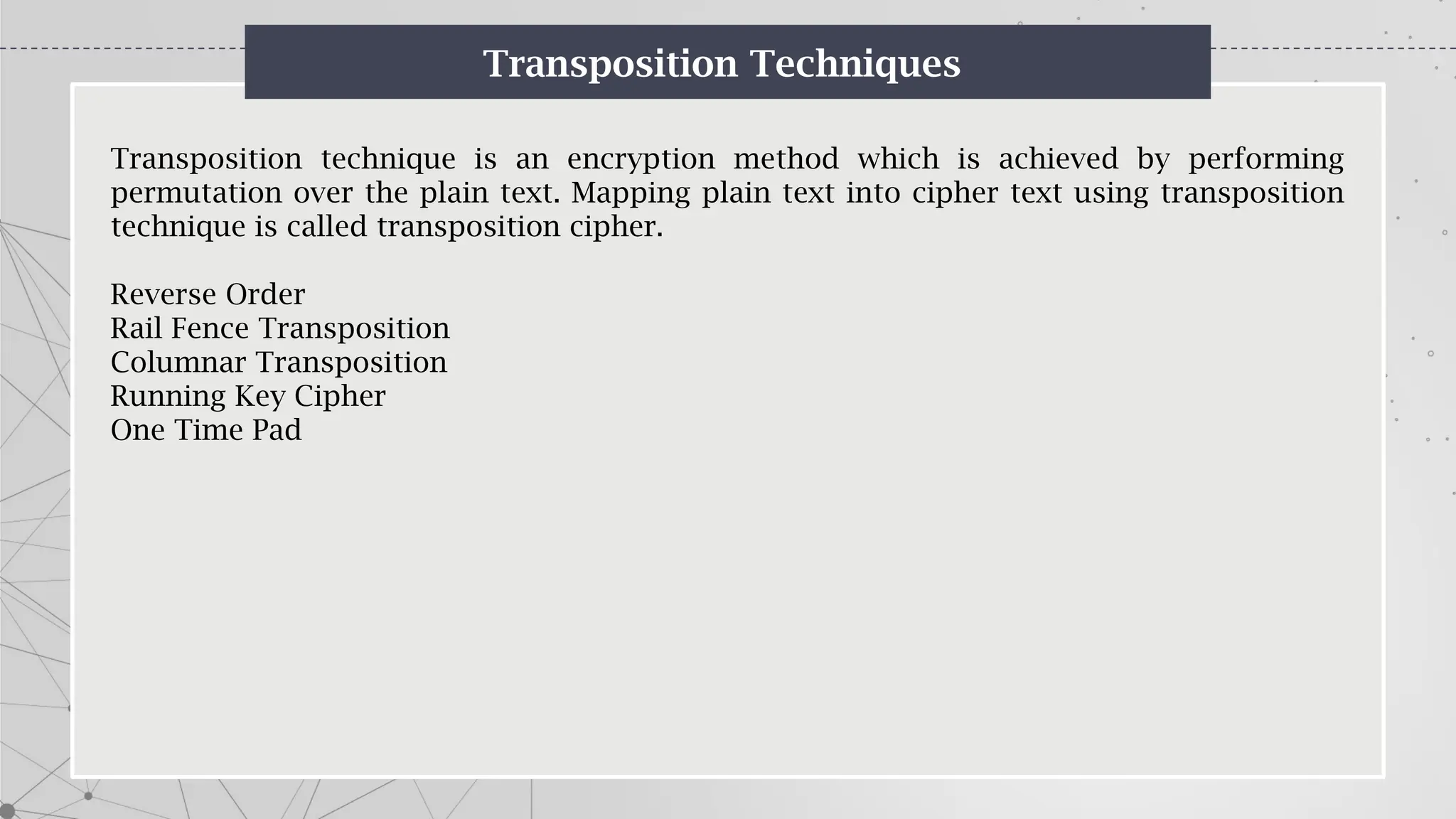 Transposition Techniques
Transposition technique is an encryption method which is achieved by performing
permutation over the plain text. Mapping plain text into cipher text using transposition
technique is called transposition cipher.
Reverse Order
Rail Fence Transposition
Columnar Transposition
Running Key Cipher
One Time Pad
 