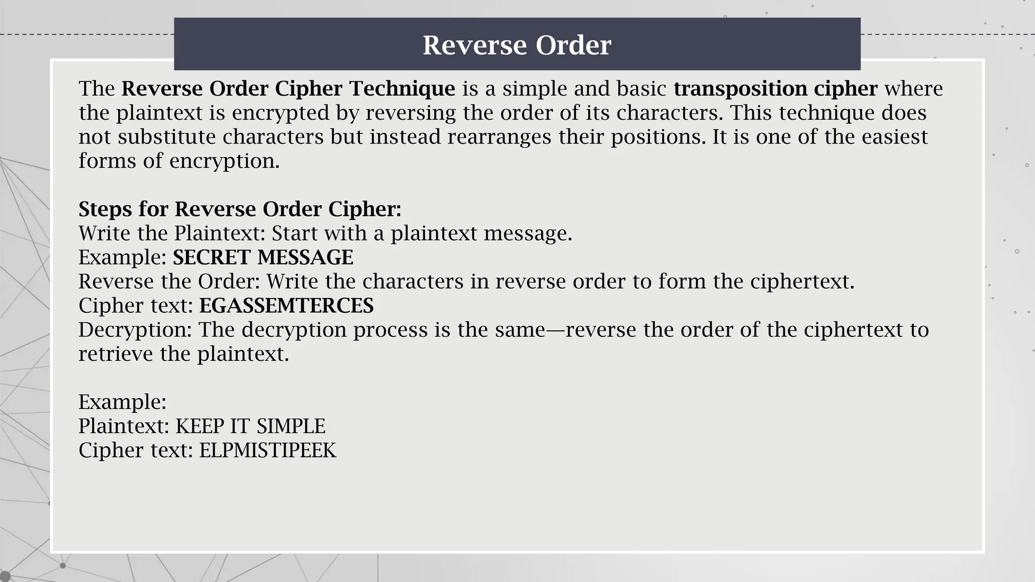Reverse Order
The Reverse Order Cipher Technique is a simple and basic transposition cipher where
the plaintext is encrypted by reversing the order of its characters. This technique does
not substitute characters but instead rearranges their positions. It is one of the easiest
forms of encryption.
Steps for Reverse Order Cipher:
Write the Plaintext: Start with a plaintext message.
Example: SECRET MESSAGE
Reverse the Order: Write the characters in reverse order to form the ciphertext.
Cipher text: EGASSEMTERCES
Decryption: The decryption process is the same—reverse the order of the ciphertext to
retrieve the plaintext.
Example:
Plaintext: KEEP IT SIMPLE
Cipher text: ELPMISTIPEEK
 