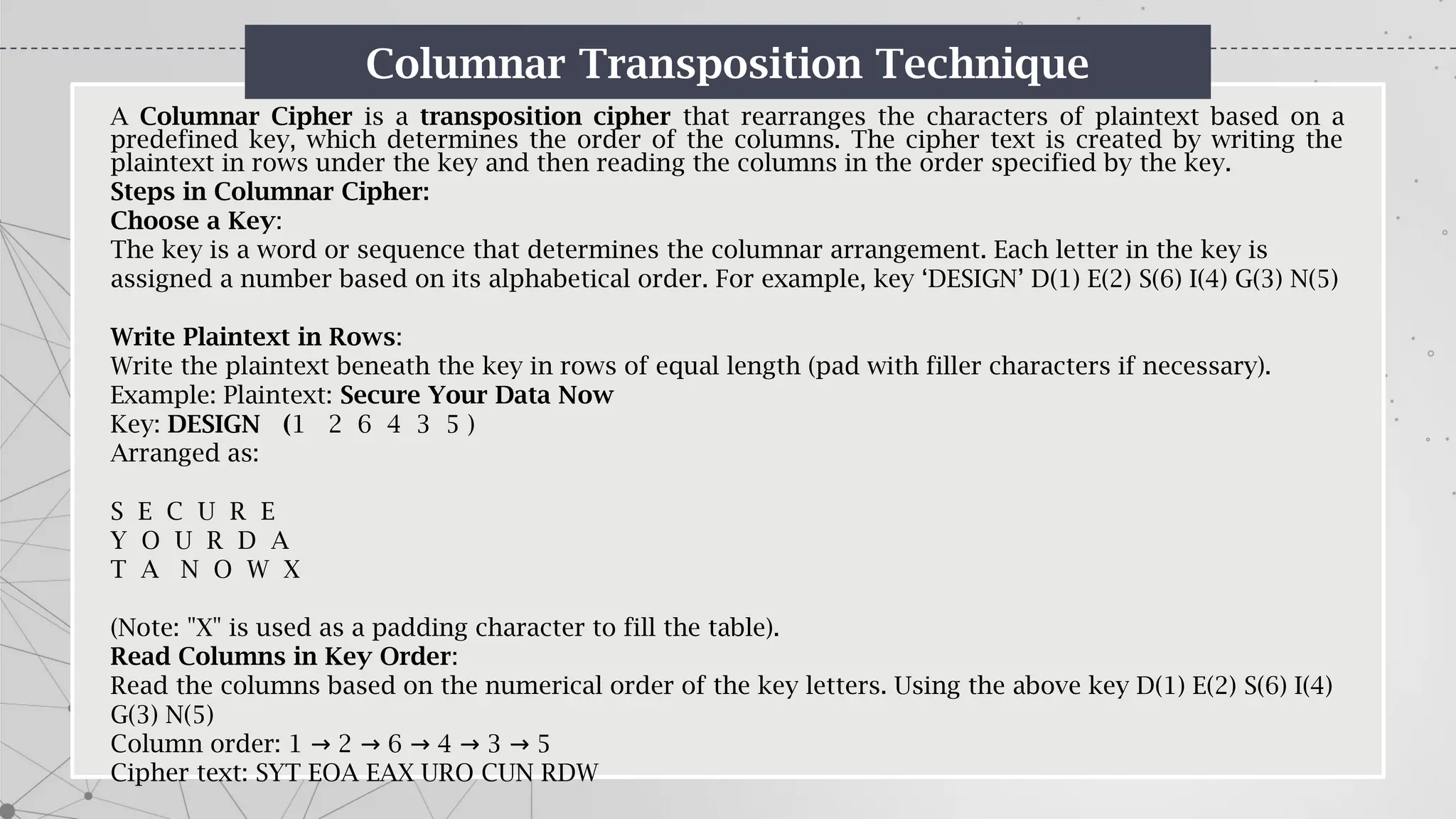 Columnar Transposition Technique
A Columnar Cipher is a transposition cipher that rearranges the characters of plaintext based on a
predefined key, which determines the order of the columns. The cipher text is created by writing the
plaintext in rows under the key and then reading the columns in the order specified by the key.
Steps in Columnar Cipher:
Choose a Key:
The key is a word or sequence that determines the columnar arrangement. Each letter in the key is
assigned a number based on its alphabetical order. For example, key ‘DESIGN’ D(1) E(2) S(6) I(4) G(3) N(5)
Write Plaintext in Rows:
Write the plaintext beneath the key in rows of equal length (pad with filler characters if necessary).
Example: Plaintext: Secure Your Data Now
Key: DESIGN (1 2 6 4 3 5 )
Arranged as:
S E C U R E
Y O U R D A
T A N O W X
(Note: "X" is used as a padding character to fill the table).
Read Columns in Key Order:
Read the columns based on the numerical order of the key letters. Using the above key D(1) E(2) S(6) I(4)
G(3) N(5)
Column order: 1 2 6 4 3 5
→ → → → →
Cipher text: SYT EOA EAX URO CUN RDW
 