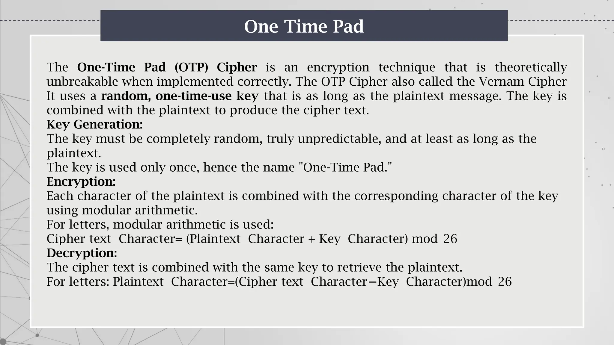 One Time Pad
The One-Time Pad (OTP) Cipher is an encryption technique that is theoretically
unbreakable when implemented correctly. The OTP Cipher also called the Vernam Cipher
It uses a random, one-time-use key that is as long as the plaintext message. The key is
combined with the plaintext to produce the cipher text.
Key Generation:
The key must be completely random, truly unpredictable, and at least as long as the
plaintext.
The key is used only once, hence the name "One-Time Pad."
Encryption:
Each character of the plaintext is combined with the corresponding character of the key
using modular arithmetic.
For letters, modular arithmetic is used:
Cipher text Character= (Plaintext Character + Key Character) mod 26
Decryption:
The cipher text is combined with the same key to retrieve the plaintext.
For letters: Plaintext Character=(Cipher text Character Key Character)mod 26
−
 