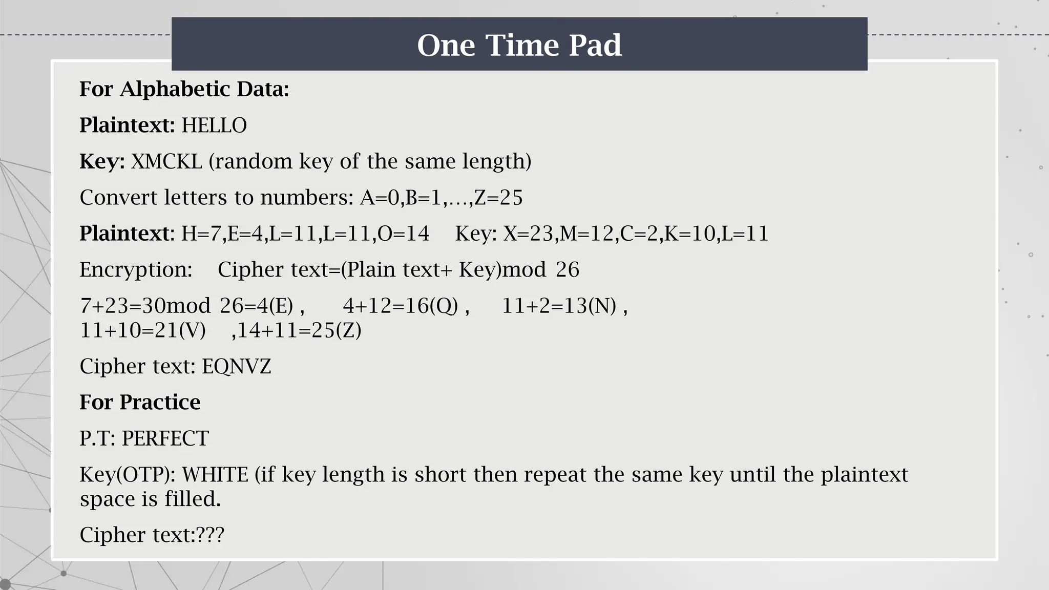 One Time Pad
For Alphabetic Data:
Plaintext: HELLO
Key: XMCKL (random key of the same length)
Convert letters to numbers: A=0,B=1,…,Z=25
Plaintext: H=7,E=4,L=11,L=11,O=14 Key: X=23,M=12,C=2,K=10,L=11
Encryption: Cipher text=(Plain text+ Key)mod 26
7+23=30mod 26=4(E) , 4+12=16(Q) , 11+2=13(N) ,
11+10=21(V) ,14+11=25(Z)
Cipher text: EQNVZ
For Practice
P.T: PERFECT
Key(OTP): WHITE (if key length is short then repeat the same key until the plaintext
space is filled.
Cipher text:???
 