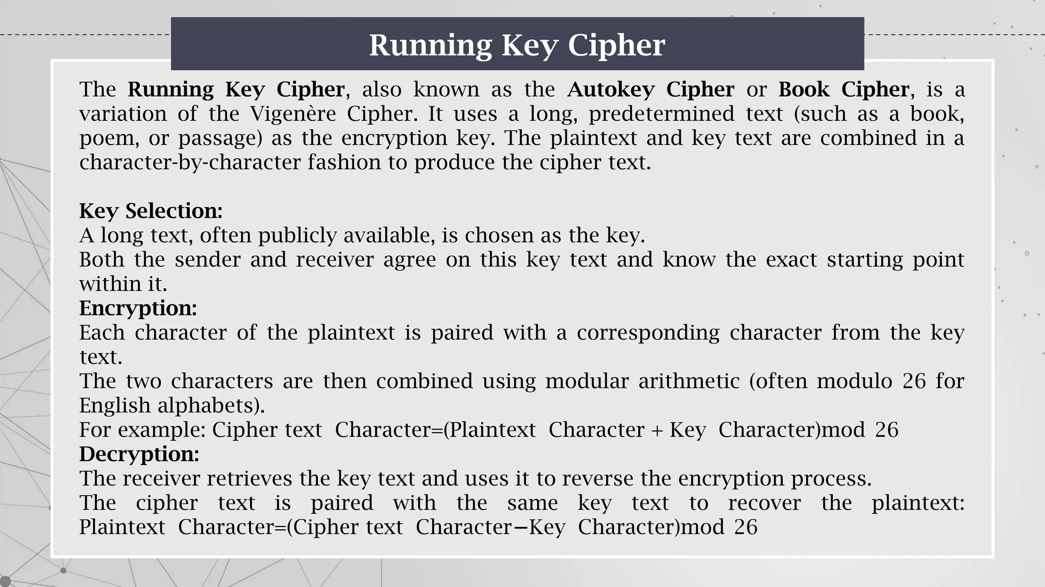 Running Key Cipher
The Running Key Cipher, also known as the Autokey Cipher or Book Cipher, is a
variation of the Vigenère Cipher. It uses a long, predetermined text (such as a book,
poem, or passage) as the encryption key. The plaintext and key text are combined in a
character-by-character fashion to produce the cipher text.
Key Selection:
A long text, often publicly available, is chosen as the key.
Both the sender and receiver agree on this key text and know the exact starting point
within it.
Encryption:
Each character of the plaintext is paired with a corresponding character from the key
text.
The two characters are then combined using modular arithmetic (often modulo 26 for
English alphabets).
For example: Cipher text Character=(Plaintext Character + Key Character)mod 26
Decryption:
The receiver retrieves the key text and uses it to reverse the encryption process.
The cipher text is paired with the same key text to recover the plaintext:
Plaintext Character=(Cipher text Character Key Character)mod 26
−
 