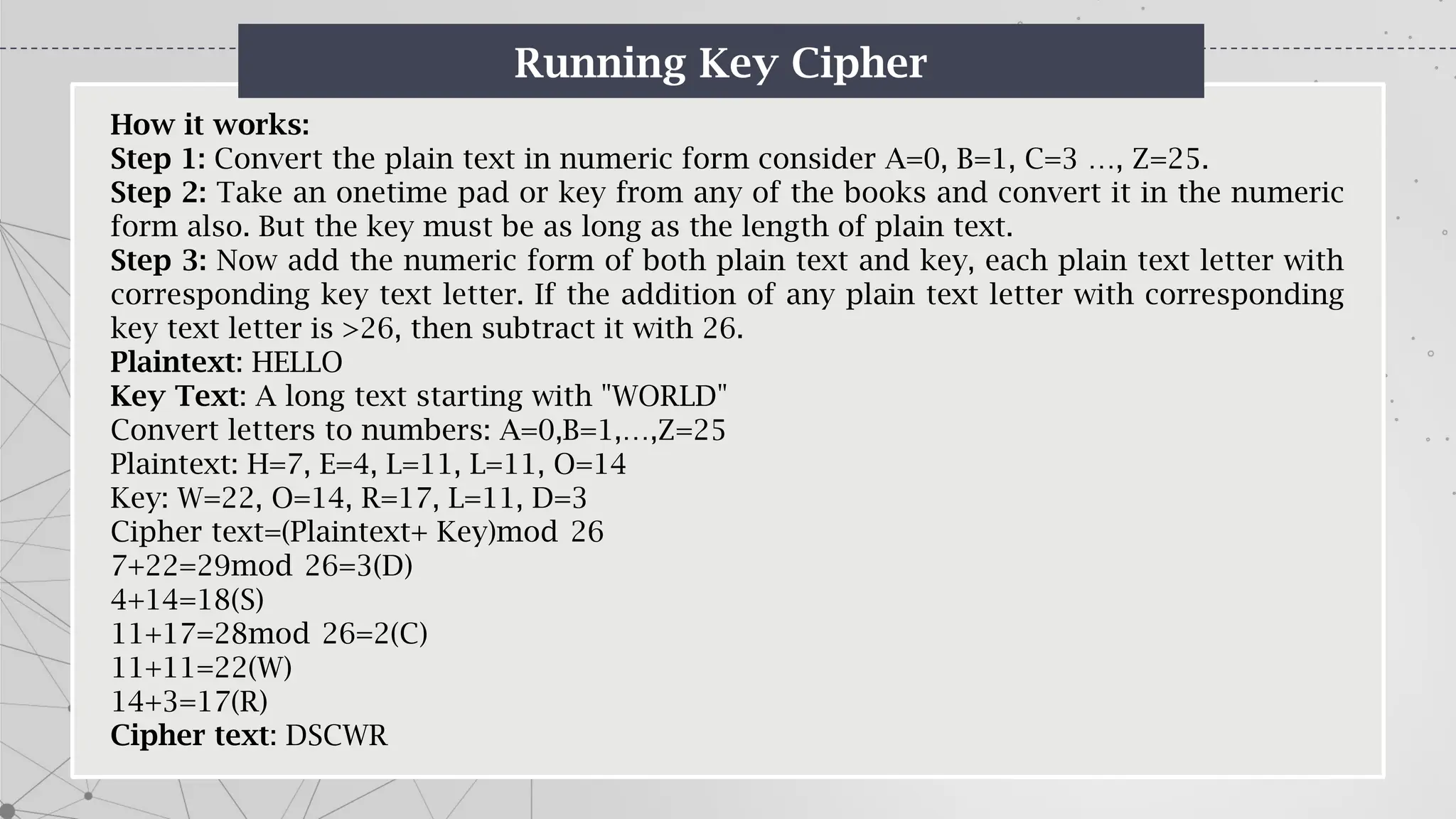 Running Key Cipher
How it works:
Step 1: Convert the plain text in numeric form consider A=0, B=1, C=3 …, Z=25.
Step 2: Take an onetime pad or key from any of the books and convert it in the numeric
form also. But the key must be as long as the length of plain text.
Step 3: Now add the numeric form of both plain text and key, each plain text letter with
corresponding key text letter. If the addition of any plain text letter with corresponding
key text letter is >26, then subtract it with 26.
Plaintext: HELLO
Key Text: A long text starting with "WORLD"
Convert letters to numbers: A=0,B=1,…,Z=25
Plaintext: H=7, E=4, L=11, L=11, O=14
Key: W=22, O=14, R=17, L=11, D=3
Cipher text=(Plaintext+ Key)mod 26
7+22=29mod 26=3(D)
4+14=18(S)
11+17=28mod 26=2(C)
11+11=22(W)
14+3=17(R)
Cipher text: DSCWR
 