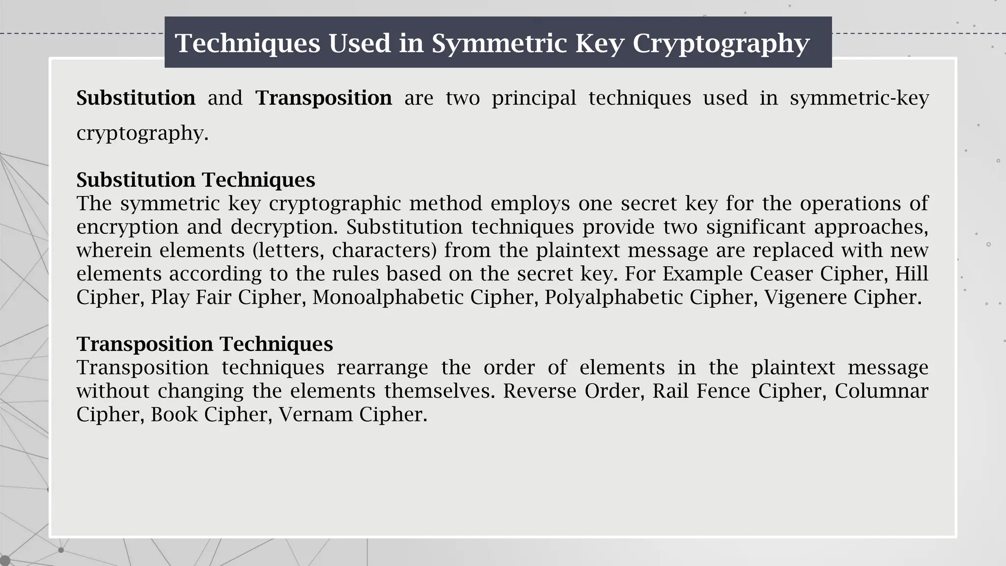 Techniques Used in Symmetric Key Cryptography
Substitution and Transposition are two principal techniques used in symmetric-key
cryptography.
Substitution Techniques
The symmetric key cryptographic method employs one secret key for the operations of
encryption and decryption. Substitution techniques provide two significant approaches,
wherein elements (letters, characters) from the plaintext message are replaced with new
elements according to the rules based on the secret key. For Example Ceaser Cipher, Hill
Cipher, Play Fair Cipher, Monoalphabetic Cipher, Polyalphabetic Cipher, Vigenere Cipher.
Transposition Techniques
Transposition techniques rearrange the order of elements in the plaintext message
without changing the elements themselves. Reverse Order, Rail Fence Cipher, Columnar
Cipher, Book Cipher, Vernam Cipher.
 