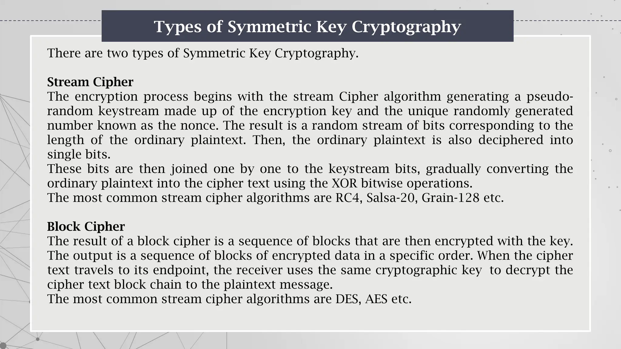 Types of Symmetric Key Cryptography
There are two types of Symmetric Key Cryptography.
Stream Cipher
The encryption process begins with the stream Cipher algorithm generating a pseudo-
random keystream made up of the encryption key and the unique randomly generated
number known as the nonce. The result is a random stream of bits corresponding to the
length of the ordinary plaintext. Then, the ordinary plaintext is also deciphered into
single bits.
These bits are then joined one by one to the keystream bits, gradually converting the
ordinary plaintext into the cipher text using the XOR bitwise operations.
The most common stream cipher algorithms are RC4, Salsa-20, Grain-128 etc.
Block Cipher
The result of a block cipher is a sequence of blocks that are then encrypted with the key.
The output is a sequence of blocks of encrypted data in a specific order. When the cipher
text travels to its endpoint, the receiver uses the same cryptographic key to decrypt the
cipher text block chain to the plaintext message.
The most common stream cipher algorithms are DES, AES etc.
 