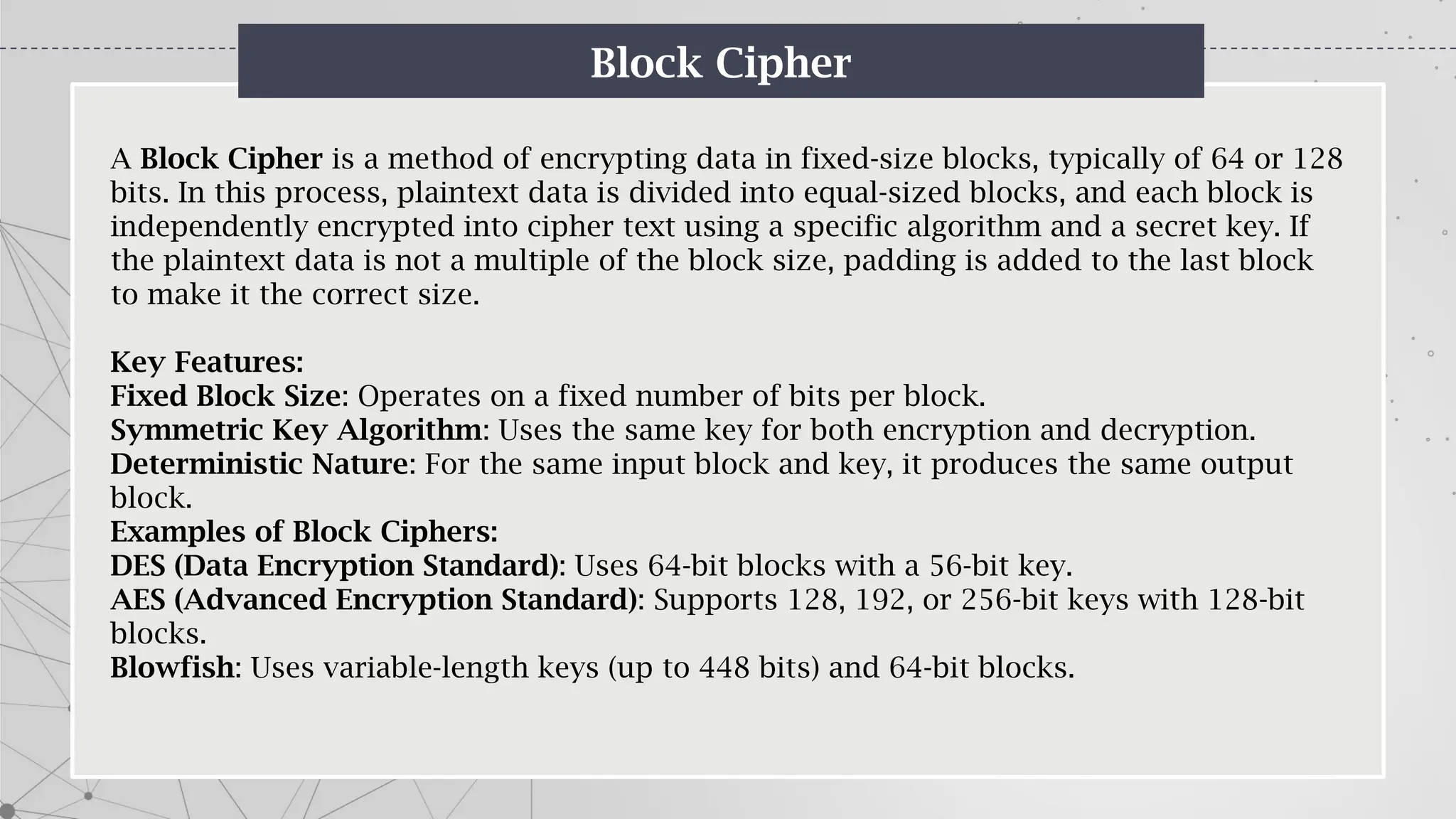 Block Cipher
A Block Cipher is a method of encrypting data in fixed-size blocks, typically of 64 or 128
bits. In this process, plaintext data is divided into equal-sized blocks, and each block is
independently encrypted into cipher text using a specific algorithm and a secret key. If
the plaintext data is not a multiple of the block size, padding is added to the last block
to make it the correct size.
Key Features:
Fixed Block Size: Operates on a fixed number of bits per block.
Symmetric Key Algorithm: Uses the same key for both encryption and decryption.
Deterministic Nature: For the same input block and key, it produces the same output
block.
Examples of Block Ciphers:
DES (Data Encryption Standard): Uses 64-bit blocks with a 56-bit key.
AES (Advanced Encryption Standard): Supports 128, 192, or 256-bit keys with 128-bit
blocks.
Blowfish: Uses variable-length keys (up to 448 bits) and 64-bit blocks.
 