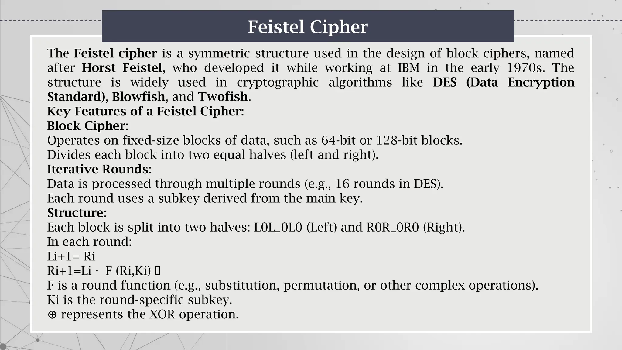 Feistel Cipher
The Feistel cipher is a symmetric structure used in the design of block ciphers, named
after Horst Feistel, who developed it while working at IBM in the early 1970s. The
structure is widely used in cryptographic algorithms like DES (Data Encryption
Standard), Blowfish, and Twofish.
Key Features of a Feistel Cipher:
Block Cipher:
Operates on fixed-size blocks of data, such as 64-bit or 128-bit blocks.
Divides each block into two equal halves (left and right).
Iterative Rounds:
Data is processed through multiple rounds (e.g., 16 rounds in DES).
Each round uses a subkey derived from the main key.
Structure:
Each block is split into two halves: L0L_0L0​(Left) and R0R_0R0​(Right).
In each round:
Li+1= Ri
Ri+1=Li F (Ri,Ki) ·
·
F is a round function (e.g., substitution, permutation, or other complex operations).
Ki​is the round-specific subkey.
⊕ represents the XOR operation.
 