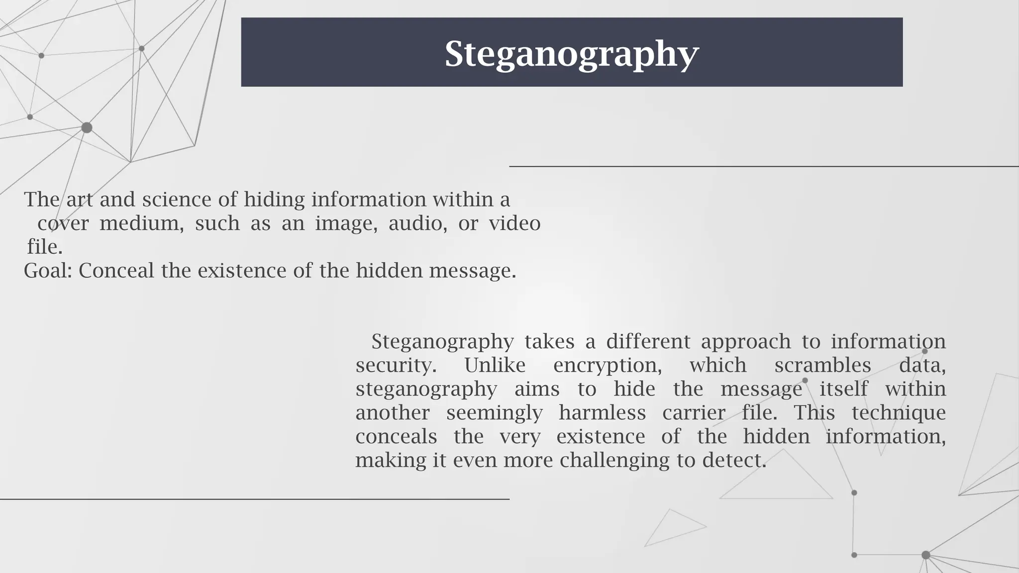 The art and science of hiding information within a
cover medium, such as an image, audio, or video
file.
Goal: Conceal the existence of the hidden message.
Steganography takes a different approach to information
security. Unlike encryption, which scrambles data,
steganography aims to hide the message itself within
another seemingly harmless carrier file. This technique
conceals the very existence of the hidden information,
making it even more challenging to detect.
Steganography
 
