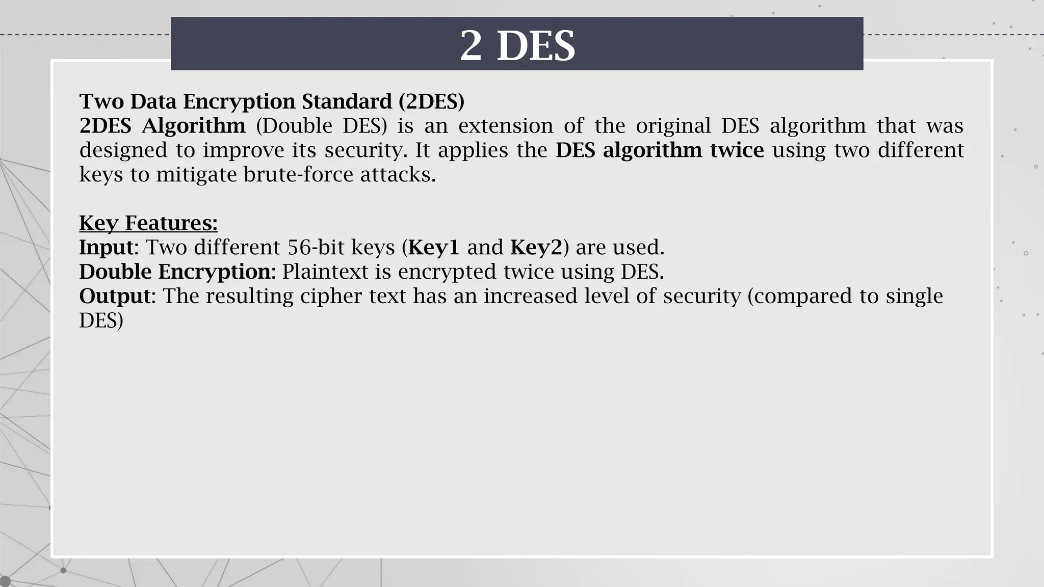 2 DES
Two Data Encryption Standard (2DES)
2DES Algorithm (Double DES) is an extension of the original DES algorithm that was
designed to improve its security. It applies the DES algorithm twice using two different
keys to mitigate brute-force attacks.
Key Features:
Input: Two different 56-bit keys (Key1 and Key2) are used.
Double Encryption: Plaintext is encrypted twice using DES.
Output: The resulting cipher text has an increased level of security (compared to single
DES)
 