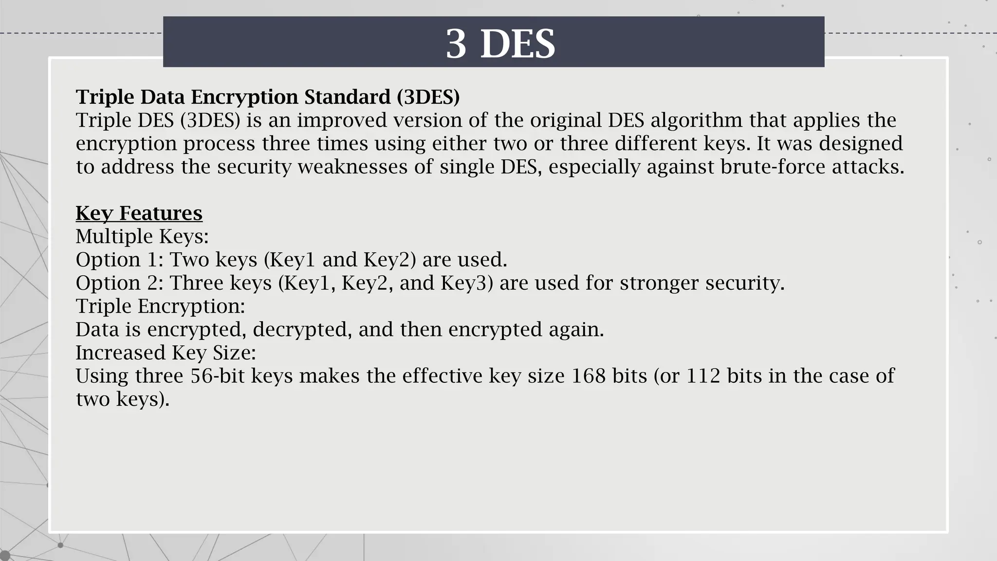 3 DES
Triple Data Encryption Standard (3DES)
Triple DES (3DES) is an improved version of the original DES algorithm that applies the
encryption process three times using either two or three different keys. It was designed
to address the security weaknesses of single DES, especially against brute-force attacks.
Key Features
Multiple Keys:
Option 1: Two keys (Key1 and Key2) are used.
Option 2: Three keys (Key1, Key2, and Key3) are used for stronger security.
Triple Encryption:
Data is encrypted, decrypted, and then encrypted again.
Increased Key Size:
Using three 56-bit keys makes the effective key size 168 bits (or 112 bits in the case of
two keys).
 