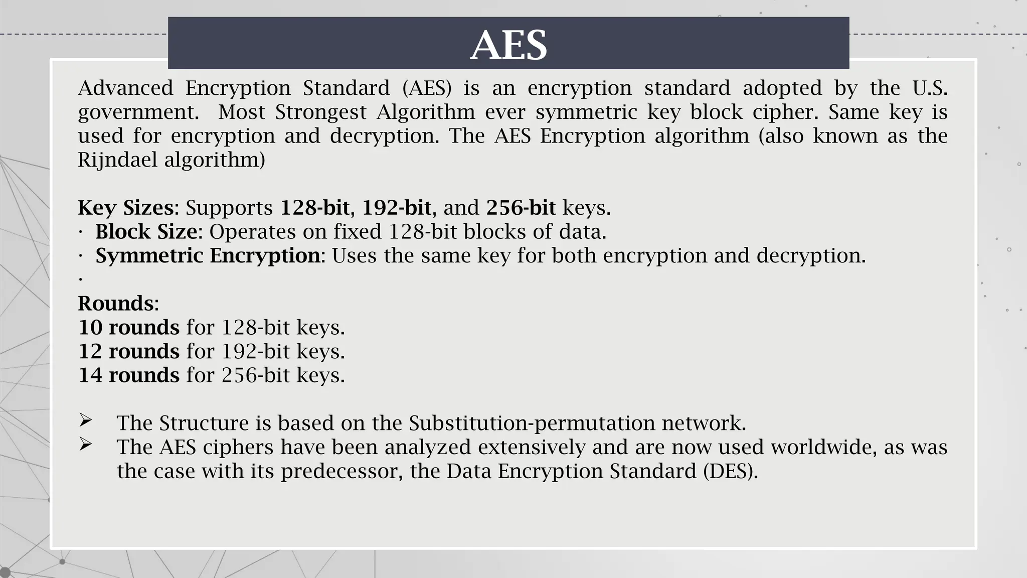 AES
Advanced Encryption Standard (AES) is an encryption standard adopted by the U.S.
government. Most Strongest Algorithm ever symmetric key block cipher. Same key is
used for encryption and decryption. The AES Encryption algorithm (also known as the
Rijndael algorithm)
Key Sizes: Supports 128-bit, 192-bit, and 256-bit keys.
· Block Size: Operates on fixed 128-bit blocks of data.
· Symmetric Encryption: Uses the same key for both encryption and decryption.
·
Rounds:
10 rounds for 128-bit keys.
12 rounds for 192-bit keys.
14 rounds for 256-bit keys.
 The Structure is based on the Substitution-permutation network.
 The AES ciphers have been analyzed extensively and are now used worldwide, as was
the case with its predecessor, the Data Encryption Standard (DES).
 