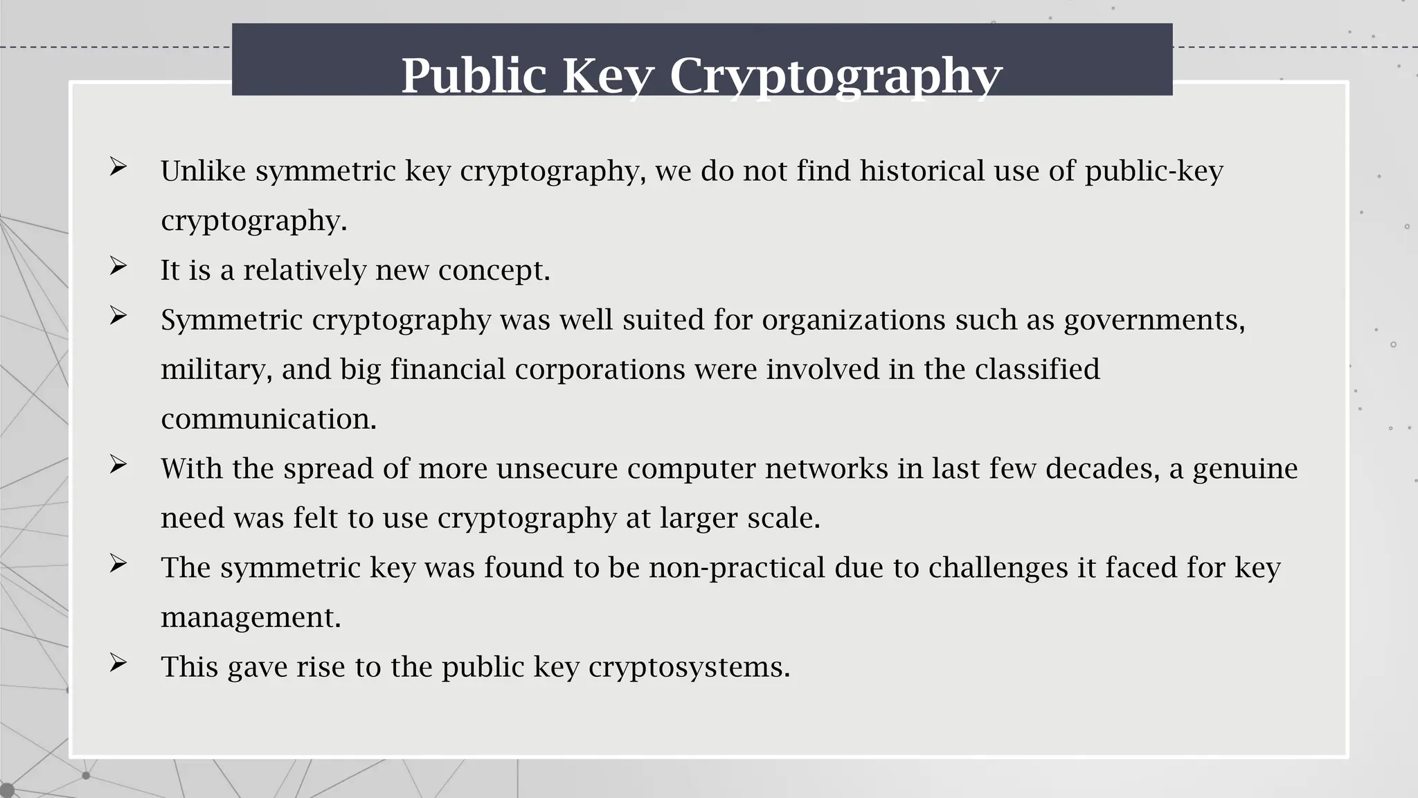 Public Key Cryptography
 Unlike symmetric key cryptography, we do not find historical use of public-key
cryptography.
 It is a relatively new concept.
 Symmetric cryptography was well suited for organizations such as governments,
military, and big financial corporations were involved in the classified
communication.
 With the spread of more unsecure computer networks in last few decades, a genuine
need was felt to use cryptography at larger scale.
 The symmetric key was found to be non-practical due to challenges it faced for key
management.
 This gave rise to the public key cryptosystems.
 
