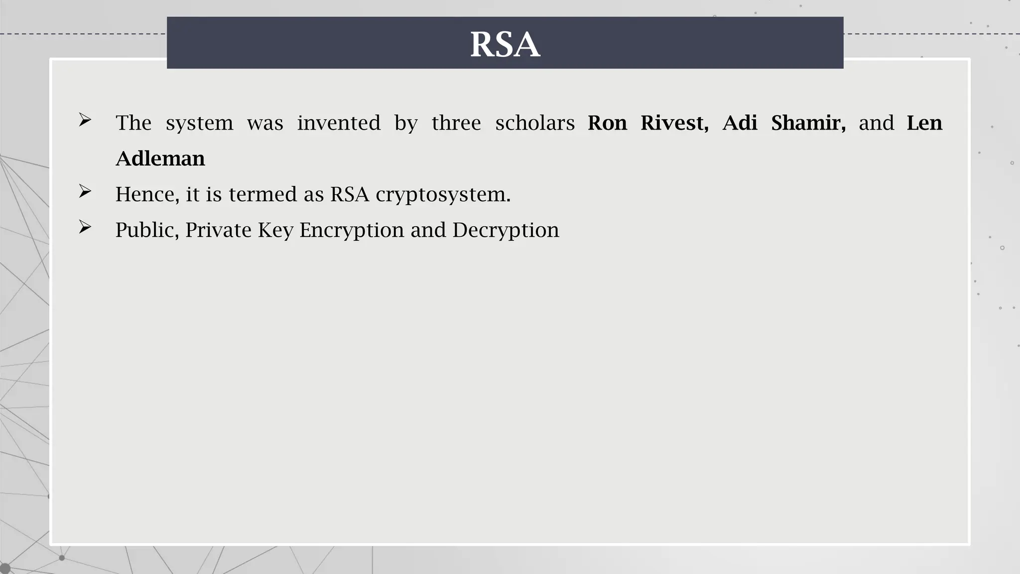 RSA
 The system was invented by three scholars Ron Rivest, Adi Shamir, and Len
Adleman
 Hence, it is termed as RSA cryptosystem.
 Public, Private Key Encryption and Decryption
 