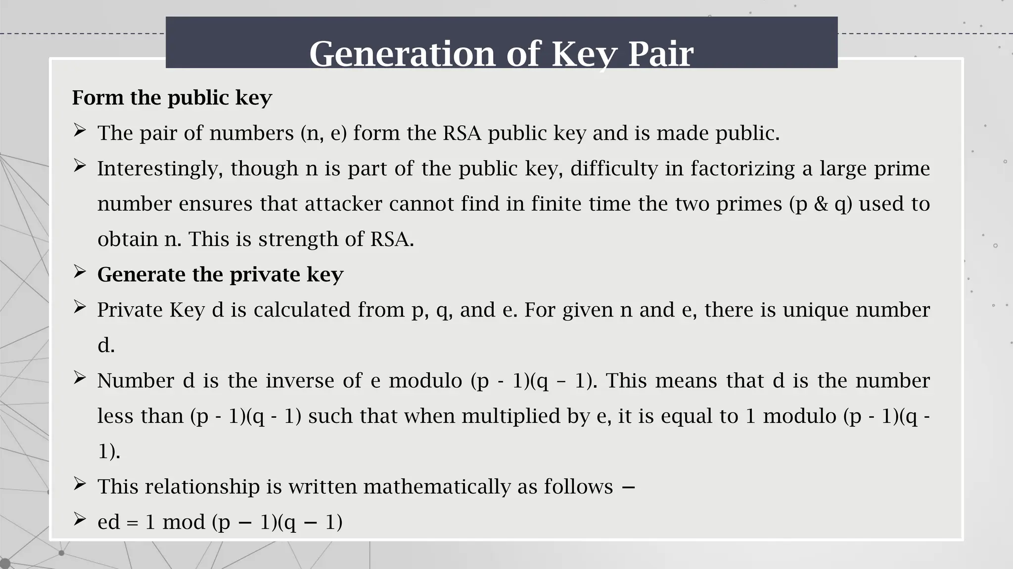 Generation of Key Pair
Form the public key
 The pair of numbers (n, e) form the RSA public key and is made public.
 Interestingly, though n is part of the public key, difficulty in factorizing a large prime
number ensures that attacker cannot find in finite time the two primes (p & q) used to
obtain n. This is strength of RSA.
 Generate the private key
 Private Key d is calculated from p, q, and e. For given n and e, there is unique number
d.
 Number d is the inverse of e modulo (p - 1)(q – 1). This means that d is the number
less than (p - 1)(q - 1) such that when multiplied by e, it is equal to 1 modulo (p - 1)(q -
1).
 This relationship is written mathematically as follows −
 ed = 1 mod (p 1)(q 1)
− −
 