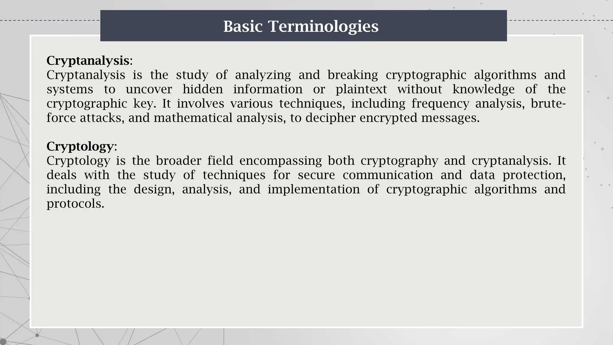 Basic Terminologies
Cryptanalysis:
Cryptanalysis is the study of analyzing and breaking cryptographic algorithms and
systems to uncover hidden information or plaintext without knowledge of the
cryptographic key. It involves various techniques, including frequency analysis, brute-
force attacks, and mathematical analysis, to decipher encrypted messages.
Cryptology:
Cryptology is the broader field encompassing both cryptography and cryptanalysis. It
deals with the study of techniques for secure communication and data protection,
including the design, analysis, and implementation of cryptographic algorithms and
protocols.
 
