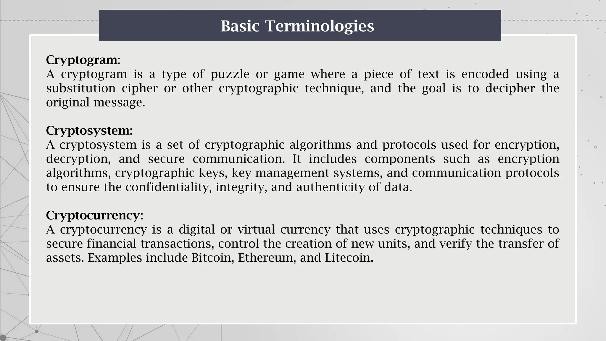 Basic Terminologies
Cryptogram:
A cryptogram is a type of puzzle or game where a piece of text is encoded using a
substitution cipher or other cryptographic technique, and the goal is to decipher the
original message.
Cryptosystem:
A cryptosystem is a set of cryptographic algorithms and protocols used for encryption,
decryption, and secure communication. It includes components such as encryption
algorithms, cryptographic keys, key management systems, and communication protocols
to ensure the confidentiality, integrity, and authenticity of data.
Cryptocurrency:
A cryptocurrency is a digital or virtual currency that uses cryptographic techniques to
secure financial transactions, control the creation of new units, and verify the transfer of
assets. Examples include Bitcoin, Ethereum, and Litecoin.
 