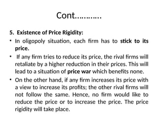 Cont…………
5. Existence of Price Rigidity:
• In oligopoly situation, each firm has to stick to its
price.
• If any firm tries to reduce its price, the rival firms will
retaliate by a higher reduction in their prices. This will
lead to a situation of price war which benefits none.
• On the other hand, if any firm increases its price with
a view to increase its profits; the other rival firms will
not follow the same. Hence, no firm would like to
reduce the price or to increase the price. The price
rigidity will take place.
 
