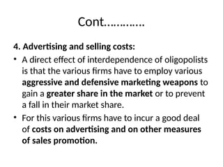 Cont………….
4. Advertising and selling costs:
• A direct effect of interdependence of oligopolists
is that the various firms have to employ various
aggressive and defensive marketing weapons to
gain a greater share in the market or to prevent
a fall in their market share.
• For this various firms have to incur a good deal
of costs on advertising and on other measures
of sales promotion.
 
