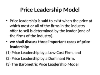 Price Leadership Model
• Price leadership is said to exist when the price at
which most or all of the firms in the industry
offer to sell is determined by the leader (one of
the firms of the industry).
• we shall discuss three important cases of price
leadership:
(1) Price Leadership by a Low-Cost Firm, and
(2) Price Leadership by a Dominant Firm.
(3) The Barometric Price Leadership Model
 